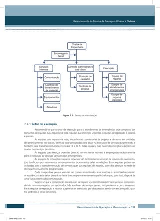 Gerenciamento do Sistema de Drenagem Urbana • Volume I
Gerenciamento de Operação e Manutenção • 121
Figura 7.2 - Serviço de manutenção
7.2.1 Setor de execução
Recomenda-se que o setor de execução para o atendimento de emergências seja composto por
conjuntos de equipes para reparos na rede, equipes para serviços urgentes e equipes de reposição e reparos
especiais.
As equipes para reparos na rede, alocadas nas coordenarias de projetos e obras ou em unidades
de gerenciamento por bacias, deverão estar preparadas para atuar na execução de serviços durante o dia e
também para trabalhos noturnos em escala 12 x 36 h. Estas equipes, não havendo emergência podem ser
usadas nos serviços de rotina.
As equipes para serviços urgentes deverão ser em menor número e empregadas exclusivamente
para a execução de serviços considerados emergenciais.
As equipes de reposição e reparos especiais são destinadas à execução de reparos de pavimenta-
ção danificada por vazamentos ou rompimentos ocasionados pelas inundações. Essas equipes podem ser
utilizadas para a complementação de serviços quer das equipes de reparos, quer dos serviços na rede de
drenagem previamente programados.
Cada equipe deve possuir viaturas tais como caminhão de carroceria fixa e caminhão basculante.
A assistência a este setor deverá ser feita direta e permanentemente pela chefia que, para isso, disporá de
uma viatura com rádio comunicação.
Sugere-se que a composição das equipes de reparo seja constituída por treze pessoas compreen-
dendo: um encarregado, um apontador, três auxiliares de serviços gerais, três pedreiros e cinco serventes.
Para a equipe de reposição e reparos sugere-se ser composta por dez pessoas sendo um encarregado, qua-
tro pedreiros e cinco serventes.
08666 MIOLO.indd 121 24/10/12 16:54
 