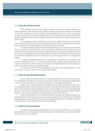 Manual de Drenagem e Manejo de Águas Pluviais
122 • Gerenciamento de Operação e Manutenção
7.2.2 Setor de serviços internos
Tem a finalidade de prestar apoio logístico às frentes de serviço, em qualquer ocasião e tão
logo seja necessário. Deve contar com uma unidade de rádio comunicação composta por um operador
nos dias úteis, perfazendo 12 horas de trabalho, e dois operadores plantonistas noturnos em escala de
12 x 36 h, acompanhando a escala de equipes noturnas e com treinamento com esquema de operação/
equipamentos/matérias, tão logo seja efetuada solicitação do campo pelo encarregado da equipe, e com
acesso à chefia.
Estes plantonistas, além de realizarem o acionamento do esquema emergencial já mencionado,
também executarão tarefas como: preencher mapas de ocorrências, registrar as chamadas, transmitir solici-
tações a qualquer outro órgão e registrar os movimentos das viaturas em campo.
A unidade de controle e suprimento de materiais deve dispor de um elemento com treinamen-
to para: controle do estoque de materiais e de peças essenciais, preenchimento de documentos a serem
visados pela chefia para posterior processamento pelo depósito que os fornecem, mediante documenta-
ção visada pelo encarregado da equipe. Deve providenciar também o recebimento da sobra de material
e a sua entrega ao depósito, bem como confeccionar a documentação necessária à sua reposição aos
estoques.
A unidade de equipamentos deve contar no mínimo com um compressor com operador e dois
conjuntos de bombas (3”e de 1 ½”), para cada equipe, com dois operadores responsáveis pela sua ma-
nutenção e limpeza. Deve contar ainda com um operador para máquinas hidráulicas (retro escavadeira ou
similar), e uma pequena oficina para pequenos reparos.
Deve-se prever também um setor de zeladoria com dois vigias para a sede em escala de 12 x 36
h (noturnas), e um vigia em regime de 12 horas de trabalhos diários.
7.2.3 Setor de controle administrativo
Para o controle administrativo das obras emergenciais deverá existir uma ordem de serviço que
forneça elementos facilitadores do seu controle e antecedam o preenchimento de boletins de apropriação e
custos, que serão preenchidos por um elemento da equipe sob a supervisão do encarregado.
Sugere-se que o efetivo deste setor seja composto por um cadista incumbido de vistoriar com o
encarregado geral todas as obras emergenciais, auxiliando o apontador da equipe a fazer os croquis de ca-
dastro, processando-os em seguida digitalmente. Deve-se contar também com um apontador apropriador,
que com os elementos fornecidos pela ordem de serviço do encarregado preencherá os boletins de apro-
priação e custos e apontará a frequência do pessoal (mapa de horas extras, faltas, etc.).
O setor contará também com um auxiliar administrativo, que executará os seguintes serviços: pre-
enchimento de fichas de cadastro dos serviços executados, de planilha de consumo de materiais, de planilha
de produção diária, planilha de fechamento de obras, escrituração de despesas com refeições, transportes
e outras e efetuar a revisão de todos os documentos do expediente.
7.2.4 Rotina de funcionamento
Em virtude da necessidade de entendimentos com a Engenharia de Tráfego e com as unidades
responsáveis pelas vias urbanas, reposição de pavimentação, etc., deve-se adotar duas rotinas dependendo
do caso em que a obra se enquadre.
08666 MIOLO.indd 122 24/10/12 16:54
 