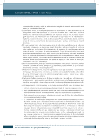 Manual de Drenagem e Manejo de Águas Pluviais
124 • Gerenciamento de Operação e Manutenção
cópia da ordem de serviço a fim de lembrar ao encarregado de detalhes administrativos e de
execução considerados essenciais.
c) Concluído o serviço, o encarregado providencia o recolhimento da sobra do material que é
transportada para a sede e entregue ao funcionário incumbido dessa tarefa. Nessa ocasião é
emitida uma ordem de devolução eletrônica, com impressão em duas vias, ficando o encarre-
gado responsável pelo material com uma via de ordem de requisição e uma da ordem de devo-
lução. Tal procedimento evita a perda ou desvios para efetuar as devoluções à sede, e elimina
o risco de erros de preenchimento das notas de devolução e facilita a conferência do material
devolvido.
d) O encarregado anexa à ordem de serviço uma via da ordem de requisição e uma da ordem de
devolução, entregando-a ao plantonista. A partir de então, a sede terá condições de conferir a
obra, mediante a confrontação eletrônica da ordem de requisição do material descarregado na
ordem de serviço e no croqui e da ordem de devolução. O setor de comunicações estará apto
a prestar quaisquer esclarecimentos sobre o serviço que acabou de ser executado, através da
leitura da ordem de serviço eletrônica pelo plantonista. Ao encarregado restará apenas passar
recibo nos documentos, o que poderá ser feito rapidamente através do sistema de informações
existente, através do confronto online das ordens de requisição e das ordens de devolução,
antes de sua saída para novo serviço.
e) No início do expediente, antes que encarregado saia para o outro serviço, o escritório, já tendo
conferido sua ordem de serviço, entrega-lhe, já preenchidos, os documentos, os quais são pos-
teriormente, conferidos e revisados pela chefia.
f) Ainda no início do expediente, enquanto se processa a devolução ao depósito, e a competente
formalização dos documentos em sistema, o escritório com os dados fornecidos pelas ordens
de serviço eletrônicas, preenchem os boletins de apropriação e custo e o cadista lança o cadas-
tro atualizado em arquivo próprio.
g) Após a conclusão e processamento da documentação, essa é anexada aos boletins de apro-
priação e custo, e aos croquis correspondentes, sendo entregues a chefia para apreciação final,
dando-se por concluída a obra. A documentação é então encaminhada ao sistema de controle.
A rotina aqui descrita minimiza o atraso na conclusão das obras e facilita o seu controle por que:
•	 Atribui, exclusivamente, a servidores capacitados a retirada de materiais e equipamentos.
•	 Evita grandes devoluções e atraso em serviço que, por sua natureza, devem ser executados o
mais rapidamente possível, em face da retirada adequada dos materiais e equipamentos.
•	 Evita o aparecimento de estoques reduzidos de materiais que, de fato, não serão utilizados,
em virtude da devolução imediata.
•	 A cada retirada de material deve corresponder uma ordem de requisição eletrônica, numera-
da, sendo uma das quais é enviada ao almoxarifado e outra ao setor de comunicação. Caso
a formalização do processo de requisição não seja concluído até determinado horário do
dia subsequente o sistema deverá emitir um alerta de controle. A formalização da ordem de
requisição deve ser feita através de documento eletrônico emitido exclusivamente pela che-
fia. Esse procedimento faz com que todo servidor que proceda à retirada de material, fique
ciente de que a chefia toma conhecimento da retirada e verifica a adequação da retirada e o
seu emprego no campo. As iniciativas dos encarregados (característica da descentralização)
sofrem, contudo, um oportuno controle, na ocasião adequada. Além disso, qualquer iniciativa
contrária às diretrizes da chefia, pode ser identificada a tempo e corrigida.
08666 MIOLO.indd 124 24/10/12 16:54
 