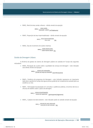 Gerenciamento do Sistema de Drenagem Urbana • Volume I
Gerenciamento de Operação e Manutenção • 129
•	 IMAP6: Nível de áreas verdes urbanas – obtido através da equação:
•	 IMAP7: Proporção de área impermeabilizada – obtido através da equação:
•	 IMAP8: Taxa de incremento de vazões máximas:
Gestão da Drenagem Urbana
A eficiência da gestão do sistema de drenagem poderá ser avaliada em função dos seguintes
indicadores:
•	 IMAP9: Percepção do usuário sobre a qualidade dos serviços de drenagem – este indicador
será obtido através da equação:
•	 IMAP10: Existência de programas de drenagem – este indicador representa um importante
dado para a gestão do manejo das águas pluviais podendo ser simplesmente avaliado pela sua
existência ou não.
•	 IMAP11: Participação da população em consultas e audiências públicas, encontros técnicos e
oficinas de trabalho sobre o plano de drenagem.
•	 IMAP12: Cadastro de rede existente – este indicador pode ser avaliado através da equação:
08666 MIOLO.indd 129 24/10/12 16:54
 