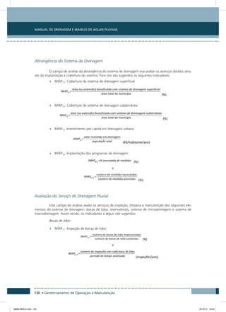 Manual de Drenagem e Manejo de Águas Pluviais
130 • Gerenciamento de Operação e Manutenção
Abrangência do Sistema de Drenagem
O campo de análise da abrangência do sistema de drenagem visa avaliar os avanços obtidos atra-
vés da implantação e cobertura do sistema. Para isto são sugeridos os seguintes indicadores:
•	 IMAP13: Cobertura do sistema de drenagem superficial
•	 IMAP14: Cobertura do sistema de drenagem subterrânea
•	 IMAP15: Investimento per capita em drenagem urbana	
•	 IMAP16: Implantação dos programas de drenagem 	
e
Avaliação do Serviço de Drenagem Pluvial
Este campo de análise avalia os serviços de inspeção, limpeza e manutenção dos seguintes ele-
mentos do sistema de drenagem: bocas de lobo, reservatórios, sistema de microdrenagem e sistema de
macrodrenagem. Assim sendo, os indicadores a seguir são sugeridos:
Bocas de lobo:
•	 IMAP17: Inspeção de bocas de lobo:
e
08666 MIOLO.indd 130 24/10/12 16:54
 