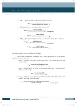 Manual de Drenagem e Manejo de Águas Pluviais
134 • Gerenciamento de Operação e Manutenção
•	 IMAP30.3: Reservatórios de amortecimento com monitoramento:
•	 IMAP30.4: Monitoramento de qualidade da água pontual:
•	 IMAP30.5: Monitoramento de qualidade da água difusa com amostradores automáticos:
Interferências à Eficácia do Sistema de Drenagem
Este campo de análise avalia as interferências sobre o sistema de drenagem em virtude de outros
setores do sistema de saneamento.
•	 IMAP31: Cobertura de serviços de coleta de resíduos sólidos – este indicador será obtido atra-
vés da equação:
•	 IMAP32: Vias atendidas por varrição ao menos duas vezes por semana – este indicador será
obtido através da equação:
•	 IMAP33: Existência de canais e galerias com interferências com outras infraestruturas – este
indicador será obtido através da equação:
08666 MIOLO.indd 134 24/10/12 16:54
 