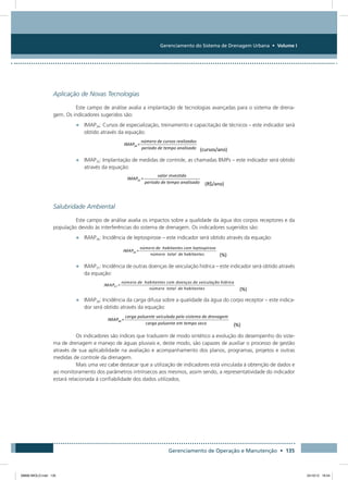 Gerenciamento do Sistema de Drenagem Urbana • Volume I
Gerenciamento de Operação e Manutenção • 135
Aplicação de Novas Tecnologias
Este campo de análise avalia a implantação de tecnologias avançadas para o sistema de drena-
gem. Os indicadores sugeridos são:
•	 IMAP34: Cursos de especialização, treinamento e capacitação de técnicos – este indicador será
obtido através da equação:
•	 IMAP35: Implantação de medidas de controle, as chamadas BMPs – este indicador será obtido
através da equação:
Salubridade Ambiental
Este campo de análise avalia os impactos sobre a qualidade da água dos corpos receptores e da
população devido às interferências do sistema de drenagem. Os indicadores sugeridos são:
•	 IMAP36: Incidência de leptospirose – este indicador será obtido através da equação:
•	 IMAP37: Incidência de outras doenças de veiculação hídrica – este indicador será obtido através
da equação:
•	 IMAP38: Incidência da carga difusa sobre a qualidade da água do corpo receptor – este indica-
dor será obtido através da equação:
Os indicadores são índices que traduzem de modo sintético a evolução do desempenho do siste-
ma de drenagem e manejo de águas pluviais e, deste modo, são capazes de auxiliar o processo de gestão
através de sua aplicabilidade na avaliação e acompanhamento dos planos, programas, projetos e outras
medidas de controle da drenagem.
Mais uma vez cabe destacar que a utilização de indicadores está vinculada à obtenção de dados e
ao monitoramento dos parâmetros intrínsecos aos mesmos, assim sendo, a representatividade do indicador
estará relacionada à confiabilidade dos dados utilizados.
08666 MIOLO.indd 135 24/10/12 16:54
 