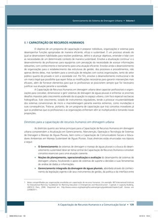 Gerenciamento do Sistema de Drenagem Urbana • Volume I
A Capacitação de Recursos Humanos e a Comunicação Social • 139
8.1 Capacitação de recursos humanos
O objetivo de um programa de capacitação é preparar indivíduos, organizações e sistemas para
desempenhar funções apropriadas de maneira eficiente, eficaz e sustentável. É um processo através do
qual se desenvolvem habilidades para resolver problemas, definir e alcançar objetivos, entender e lidar com
as necessidades de um determinado contexto de maneira sustentável. Envolve a atualização contínua1
e o
desenvolvimento de profissionais para equipá-los com percepção da necessidade de acessar informações
relevantes, com conhecimento e treinamento para uma atuação eficiente. Envolve ainda o desenvolvimento
de organizações para o estabelecimento das estruturas de gestão, dos processos e procedimentos, não
apenas dentro delas, mas também para a construção de relações com outras organizações, tanto do setor
público quanto do privado e com a sociedade civil. Por fim, envolve o desenvolvimento institucional e de
um marco legal que possibilite que sejam feitas as modificações necessárias para garantir intervenções mais
eficazes, além de fornecer elementos para que os profissionais se posicionem sempre que for necessário
justificar sua atuação perante a sociedade.
A Capacitação de Recursos Humanos em drenagem urbana deve capacitar profissionais e organi-
zações para conceber, dimensionar e gerir sistemas de drenagem de águas pluviais e enfrentar os enormes
desafios impostos pelo crescimento acelerado da ocupação no espaço urbano, com foco especial nas bacias
hidrográficas. Este crescimento, isolado de instrumentos reguladores, tende a provocar insustentabilidade
dos sistemas convencionais de micro e macrodrenagem perante eventos extremos, como inundações e
suas consequências. Trata-se, portanto, de um programa de capacitação que traz conceitos inovadores já
que os problemas que os profissionais e as organizações enfrentam vêm se multiplicando e tomando novas
proporções.
Diretrizes para a capacitação de recursos humanos em drenagem urbana
As diretrizes quanto aos temas principais para a Capacitação de Recursos Humanos em drenagem
urbana compreendem a Atualização em Gerenciamento, Manutenção, Operação e Tecnologia de Sistemas
de Drenagem e Manejo de Águas Pluviais, bem como a Capacitação de Comunicadores Sociais e Educa-
dores Ambientais em Manejo Sustentável de Águas Pluviais. Essas diretrizes estão enunciadas nos tópicos
a seguir.
•	 O Gerenciamento de sistemas de drenagem e manejo de águas pluviais e a busca do desen-
volvimento sustentável deve ser tema central da Capacitação de Recursos Humanos e envolver
conceitos essenciais para uma atuação coerente.
•	 Noções de planejamento, operacionalização e avaliação do desempenho de sistemas de
drenagem urbana, focalizando o apoio de sistemas de suporte a decisões e suas ferramentas
de análise de dados e informações.
•	 Gerenciamento integrado da drenagem de águas pluviais, abordada através do conheci-
mento da legislação vigente e de seus instrumentos de gestão, da política e da interface entre
1 Ideias compartilhadas por organizações envolvidas em capacitação de recursos humanos. Um exemplo: IIEP International Institute
for Educational Planning ‘Guidebook for Planning Education in Emergencies and Reconstruction’, Capítulo 3 Capacity Building,
UNESCO Paris, 2006. Disponível em: http://www.unesco.org/iiep/eng/focus/emergency/guidebook/chapter3.pdf. Acesso em
22/08/2011.
08666 MIOLO.indd 139 24/10/12 16:54
 