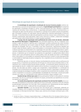 Gerenciamento do Sistema de Drenagem Urbana • Volume I
A Capacitação de Recursos Humanos e a Comunicação Social • 141
Metodologia da capacitação de recursos humanos
A metodologia da capacitação e atualização de recursos humanos propõe combinar ses-
sões expositivas e processos de aprendizagem participativa. A aprendizagem participativa em programas
de capacitação e atualização considera os ‘alunos’ como participantes que criam, planejam e organizam
maneiras de internalizar novos conhecimentos. A capacitação participativa facilita o reconhecimento e a
valorização do saber atual das pessoas, encorajando-as a participar de seu próprio processo de aprendiza-
gem. Ela também incorpora, em cada sessão, aulas por palestrantes / docentes especializados no tema em
discussão. O reconhecimento do saber dos participantes os estimula a buscar novos conhecimentos, o que
favorece a apresentação, pelos especialistas, sobre o tema. Estimula-os, também, a desenvolver estratégias
para aplicar esses novos conhecimentos e a mudar situações inaceitáveis.
O grupo alvo da capacitação inclui profissionais de vários níveis de decisão, sobretudo
das Secretarias Municipais e Subprefeituras. Esta orientação proporciona não só a integração como
também o apoio de diretores e gerentes para a implantação na prática profissional dos novos conceitos
aprendidos. Os profissionais que ocupam cargos de direção e gerência exercem grande influência na im-
plantação de atividades. Para isso, a orientação é que haja compromisso, especialmente daqueles que
ocupam cargos de direção e gerência, para a participação e a convocação de profissionais dos vários níveis
e setores e que todos se comprometam com a capacitação. Por outro lado, como se planeja exercer o geren-
ciamento integrado entre os vários setores de atuação fundamental para a drenagem e o manejo de águas
pluviais, é importante que se incorporem aos programas de capacitação os representantes desses outros
setores, assim como participantes externos à esfera pública. Estes são aqueles que fazem a intermediação
entre o setor público e a comunidade civil, prestando importante serviço a ambos e muitas vezes garantindo
a continuidade da implantação de planos e programas. Daí a importância de seu envolvimento nos progra-
mas de capacitação.
Ainda que seja este um tema de interesse reconhecidamente prioritário para os profissionais de
atuação técnica, é importante que profissionais de formação em Ciências Sociais envolvidos direta ou indi-
retamente com o manejo de águas pluviais possam participar. O envolvimento desses profissionais traz a
oportunidade de discutir a relação entre aspectos técnico-científicos e sociopolíticos do manejo de águas
pluviais. São discussões que abrem o espaço para compreender a responsabilidade e a contribuição da
sociedade civil no enfrentamento dos desafios. Sua contribuição durante a capacitação é importante para
a operacionalização de estratégias inovadoras, onde a componente do envolvimento de moradores, comer-
ciantes e empresários é crucial para a sustentabilidade e durabilidade das intervenções, inclusive para poder
conviver com a água, em contraposição à visão tradicional de afastar a água a qualquer custo.
Sessões do tipo oficinas que usam técnicas participativas facilitam as discussões em conversas
estruturadas. Na oficina os participantes trabalham em grupos, processando suas experiências e os concei-
tos expostos por especialistas.
As sessões dos programas de capacitação acontecem fora do local de trabalho. Isso se jus-
tifica pela necessidade de concentração e dedicação em horas continuadas, atendendo a linha de condução
da aprendizagem participativa. Por outro lado, como se pretende reunir representantes de várias organiza-
ções, um único local ‘neutro’ a todos permite uma participação mais igualitária.
Aprender fazendo é uma das técnicas das mais eficazes para a capacitação, sobretudo em
situações complexas como os desafios encontrados nas bacias hidrográficas de complexidade equivalente
às localizadas no Município de São Paulo2
. Nesses casos, exercícios de simulação contribuem para a refle-
2 Exemplo que oferece o ‘Emergency Capacity Building Project – A collaborative effort of the Inter-Agency Working Group on
Emergency Capacity Using Simulations to Build Capacity’. Disponível em http://www.ecbproject.org/Pool/simulations-2-pager.pdf
08666 MIOLO.indd 141 24/10/12 16:54
 