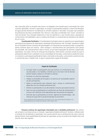 Manual de Drenagem e Manejo de Águas Pluviais
142 • A Capacitação de Recursos Humanos e a Comunicação Social
xão e discussão sobre as situações reais atuais e as desejadas como grande apoio à assimilação dos novos
conceitos aprendidos. Durante a capacitação, em grupos os participantes projetam o sistema de drenagem
de águas pluviais levando em consideração os conceitos expostos e discutidos. Os grupos são compostos
de profissionais das áreas consideradas mais ‘técnicas’ e das áreas consideradas mais ‘sociais’, de todos os
níveis de decisão. Essa interação proporciona a troca de experiência, o que contribui para a aquisição do
conhecimento e de habilidades e para a mudança de atitudes e a compreensão da importância do trabalho
de um e outro.
Coordenador/facilitador. O Coordenador/a facilitador/a deve ter experiência em aprendizagem
participativa de programas de capacitação e atualização de profissionais. Este ‘formador’ representa o papel
de um facilitador durante o processo de aprendizagem e é importante que acompanhe todos os programas,
dando constante apoio aos mesmos. Deve conseguir o reconhecimento dos participantes como pessoa
de autoridade, não necessariamente sobre os temas, já que haverá exposições de docentes e palestrantes
especialistas, mas sobre a forma de condução dos programas. Deve facilitar o processo através do qual os
participantes determinam e satisfazem as suas necessidades de formação, conduzindo as sessões de manei-
ra a favorecer a participação equilibrada de todos, orientando as discussões, sumarizando os pontos de vista
e contribuindo para o trabalho final. A seguir é apresentado o papel do facilitador.
Papel do facilitador
•	 Encorajar todos os participantes para que tenham um envolvimento ativo
nas discussões e nos trabalhos, evitando que os de maior nível de decisão
tenham sempre a palavra e intimidem os demais;
•	 Promover um clima de cooperação;
•	 Adaptar as atividades de formação e os exercícios às necessidades específi-
cas dos participantes;
•	 Apoiar os participantes para utilizarem todo o tempo os conhecimentos
adquiridos com sua situação profissional real;
•	 Orientar os participantes no uso de materiais e recursos que possam precisar;
•	 Fazer com que os participantes se transformem em fonte de conhecimento e
recursos, sem utilizá-los como especialistas que não precisam de respostas;
•	 Estimular que os participantes se tornem ‘agentes de transformação’, não
importa em qual nível na escala de decisões se encontrem.
(Fonte: adaptado de IRC International Water and Sanitation Centre, Haia, Holanda Papel do Facilitador. Curso
de Aperfeiçoamento de Formação de Formadores, CFPAS, Maputo, 2001).
Processo contínuo de capacitação intercalado com a atividade profissional. Esta orienta-
ção se baseia no princípio de que a interação ‘capacitação-atividade profissional’ favorece a reflexão sobre
o conteúdo do dia dedicado à capacitação. Essa maneira permite que os profissionais dos vários níveis de
decisão tenham maior possibilidade de participar da capacitação, já que sua ausência do trabalho não se dá
durante vários dias seguidos.
08666 MIOLO.indd 142 24/10/12 16:54
 