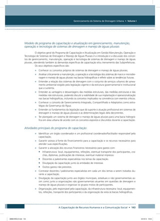 Gerenciamento do Sistema de Drenagem Urbana • Volume I
A Capacitação de Recursos Humanos e a Comunicação Social • 143
Modelo de programa de capacitação e atualização em gerenciamento, manutenção,
operação e tecnologia de sistemas de drenagem e manejo de águas pluviais
O objetivo geral do Programa de Capacitação e Atualização em Gestão Manutenção, Operação e
Tecnologia de Sistemas de Drenagem e Manejo de Águas Pluviais é a introdução e a discussão dos concei-
tos de gerenciamento, manutenção, operação e tecnologia de sistemas de drenagem e manejo de águas
pluviais, atendendo também às demandas específicas de capacitação e/ou treinamento das Subprefeituras.
Os seus objetivos específicos são:
•	 Conhecer os conceitos próprios de sistemas de drenagem e manejo de águas pluviais;
•	 Analisar criticamente a manutenção, a operação e a tecnologia dos sistemas de macro e microdre-
nagem e manejo de águas pluviais nas bacias hidrográficas e refletir sobre as tendências futuras.
•	 Entender a relação dos sistemas de drenagem com o conjunto de serviços urbanos de sanea-
mento ambiental exigido pela legislação vigente e da estrutura governamental e institucional
que a sustenta.
•	 Entender as vantagens e desvantagens das medidas estruturais, das medidas estruturais e das
medidas não estruturais, podendo discutir a viabilidade de sua implantação e operacionalização
nas bacias hidrográficas, incluindo os conceitos implicados na convivência com eventos críticos.
•	 Conhecer o conceito de Gerenciamento Integrado, Compartilhado e Adaptativo como estra-
tégias da Governança da Água.
•	 Entender os fundamentos da legislação que dá suporte à atuação profissional em sistemas de
drenagem e manejo de águas pluviais e as determinações legais dela decorrentes.
•	 Ter planejado um sistema de drenagem e manejo de águas pluviais para uma bacia hidrográ-
fica em área urbana de acordo com os conceitos expostos e discutidos durante a capacitação.
Atividades principais do programa de capacitação
•	 Identificar um órgão coordenador e um profissional coordenador/facilitador responsável pela
capacitação.
•	 Garantir acesso à fonte do financiamento para a capacitação e os recursos necessários para
atender suas especificações.
•	 Garantir a alocação dos recursos financeiros necessários para gastos com:
•	 Infraestrutura: local, equipamentos, refeições, eventual transporte dos participantes, cra-
chás, diplomas, publicações de interesse, eventual material impresso.
•	 Docentes e palestrantes especialistas nos temas da capacitação.
•	 Divulgação da capacitação junto às entidades de interesse.
•	 Outros gastos não previstos.
•	 Contratar docentes / palestrantes especialistas em cada um dos temas a serem tratados du-
rante a capacitação.
•	 Divulgação da capacitação junto aos órgãos municipais, estaduais e não governamentais as-
sim como junto a organizações não governamentais atuantes em questões de drenagem e
manejo de águas pluviais e organizar os grupos mistos de participantes.
•	 Organização, pelo responsável pela capacitação, da infraestrutura necessária: local, equipamen-
tos, refeições, transporte dos participantes e da organização da visita às bacias hidrográficas.
08666 MIOLO.indd 143 24/10/12 16:54
 