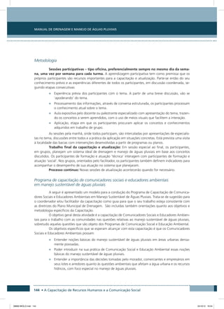 Manual de Drenagem e Manejo de Águas Pluviais
144 • A Capacitação de Recursos Humanos e a Comunicação Social
Metodologia
Sessões participativas – tipo oficina, preferencialmente sempre no mesmo dia da sema-
na, uma vez por semana para cada turma. A aprendizagem participativa tem como premissa que os
próprios participantes são recursos importantes para a capacitação e atualização. Parte-se então do seu
conhecimento prévio e as experiências diferentes de todos os participantes, em discussão coordenada, se-
guindo etapas consecutivas:
•	 Experiência prévia dos participantes com o tema. A partir de uma breve discussão, vão se
‘apoderando’ do tema.
•	 Processamento das informações, através de conversa estruturada, os participantes processam
o conhecimento atual sobre o tema.
•	 Aula expositiva pelo docente ou palestrante especializado com apresentação do tema, trazen-
do os conceitos a serem aprendidos, com o uso de meios visuais que facilitem a interação.
•	 Aplicação, etapa em que os participantes procuram aplicar os conceitos e conhecimentos
adquiridos em trabalho de grupo.
As sessões pela manhã, onde todos participam, são intercaladas por apresentações de especialis-
tas no tema, discussões entre todos e a prática da aplicação em situações concretas. Está prevista uma visita
à localidade das bacias com intervenções desenvolvidas a partir de programas ou planos.
Trabalho final da capacitação e atualização: Em sessão especial ao final, os participantes,
em grupos, planejam um sistema ideal de drenagem e manejo de águas pluviais em base aos conceitos
discutidos. Os participantes de formação e atuação ‘técnica’ interagem com participantes de formação e
atuação ‘social’. Nos grupos, orientados pelo facilitador, os participantes também definem indicadores para
acompanhar o desempenho de sua atuação no sistema que planejaram.
Processo contínuo: Novas sessões de atualização acontecerão quando for necessário.
Programa de capacitação de comunicadores sociais e educadores ambientais
em manejo sustentável de águas pluviais
A seguir é apresentado um modelo para a condução do Programa de Capacitação de Comunica-
dores Sociais e Educadores Ambientais em Manejo Sustentável de Águas Pluviais. Trata-se de sugestão para
o coordenador e/ou facilitador da capacitação como guia para que o seu trabalho esteja consistente com
as diretrizes do Plano Municipal de Drenagem. São incluídas também orientações quanto aos objetivos e
metodologia específicos da Capacitação.
O objetivo geral desta atividade é a capacitação de Comunicadores Sociais e Educadores Ambien-
tais para o trabalho com as comunidades nas questões relativas ao manejo sustentável de águas pluviais,
sobretudo aquelas questões que são objeto dos Programas de Comunicação Social e Educação Ambiental.
Os objetivos específicos que se esperam alcançar com esta capacitação é que os Comunicadores
Sociais e Educadores Ambientais possam:
•	 Entender noções básicas do manejo sustentável de águas pluviais em áreas urbanas densa-
mente povoadas.
•	 Poder introduzir na sua prática de Comunicação Social e Educação Ambiental essas noções
básicas do manejo sustentável de águas pluviais.
•	 Entender a importância das decisões tomadas pelo morador, comerciantes e empresários em
seus lotes e arredores quanto às questões ambientais que afetam a água urbana e os recursos
hídricos, com foco especial no manejo de águas pluviais.
08666 MIOLO.indd 144 24/10/12 16:54
 