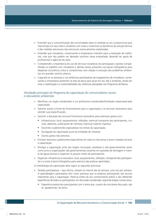 Gerenciamento do Sistema de Drenagem Urbana • Volume I
A Capacitação de Recursos Humanos e a Comunicação Social • 145
•	 Entender que a conscientização das comunidades deve vir atrelada ao seu compromisso para
intervenção em seus lotes e arredores com vistas a maximizar os benefícios da solução técnica
e das medidas estruturais não estruturais eventualmente implantadas.
•	 Entender que moradores, comerciantes e empresários intervêm para a realização de melho-
rias, mas que não podem ser deixados sozinhos nessa empreitada, devendo ter apoio de
profissionais e agências do setor.
•	 Compreender a importância do uso de técnicas inovadoras de participação e gestão compar-
tilhada no trabalho com moradores e demais atores presentes nas bacias hidrográficas para
despertar consciência crítica e compromisso com relação à evolução dos problemas ambien-
tais em grandes centros urbanos.
•	 Capacitar-se no processo e nas dinâmicas participativas de engajamento de moradores, comer-
ciantes e empresários presentes na área da bacia para atuar em seu lote e arredores, tendo em
vista a implantação e a sustentabilidade das melhorias planejadas nos Programas de Bacias.
Atividades principais do Programa de capacitação de comunicadores sociais
e educadores ambientais
•	 Identificar um órgão coordenador e um profissional coordenador/facilitador responsável pela
capacitação.
•	 Garantir acesso à fonte do financiamento para a capacitação e os recursos necessários para
atender suas especificações.
•	 Garantir a alocação dos recursos financeiros necessários para eventuais gastos com:
•	 Infraestrutura: local, equipamentos, refeições, eventual transporte dos participantes, cra-
chás, diplomas, publicações de interesse, eventual material impresso.
•	 Docentes e palestrantes especialistas nos temas da capacitação.
•	 Divulgação da capacitação junto às entidades de interesse.
•	 Outros gastos não previstos.
•	 Envolver docentes / palestrantes especialistas em cada um dos temas a serem tratados durante
a capacitação.
•	 Divulgar a capacitação junto aos órgãos municipais, estaduais e não governamentais assim
como junto a organizações não governamentais atuantes em questões de drenagem e mane-
jo de águas pluviais e organizar os grupos mistos de participantes.
•	 Organizar infraestrutura necessária: local, equipamentos, refeições, transporte dos participan-
tes e a visita à bacia hidrográfica para exercício das práticas aprendidas.
A metodologia da capacitação deve seguir as seguintes premissas:
•	 Sessões participativas – tipo oficina, sempre no mesmo dia da semana, uma vez por semana.
A aprendizagem participativa tem como premissa que os próprios participantes são recurso
importante para a capacitação. Parte-se então do seu conhecimento prévio e das diferentes
experiências de todos os participantes, em discussão coordenada, seguindo etapas consecutivas:
•	 Experiência prévia dos participantes com o tema que, a partir de uma breve discussão, vão
se ‘apoderando’ do tema.
08666 MIOLO.indd 145 24/10/12 16:54
 