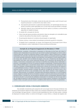 Manual de Drenagem e Manejo de Águas Pluviais
146 • A Capacitação de Recursos Humanos e a Comunicação Social
•	 Processamento das informações, através de discussão estruturada, a partir da qual os par-
ticipantes processam o conhecimento atual sobre o tema.
•	 Aula expositiva pelo docente ou palestrante especializado, com apresentação do tema e tra-
zendo os conceitos a serem aprendidos com o uso de meios visuais que facilitem a interação.
•	 Aplicação, etapa em que os participantes procuram aplicar os conceitos e conhecimentos
adquiridos em trabalho de grupo.
•	 As sessões têm a duração de meio-dia.
•	 Visita à área das bacias prioritárias está prevista e deve ser planejada com antecedência para
o exercício das práticas discutidas durante a capacitação.
•	 Os participantes deverão ter constância de participação na capacitação.
•	 Processo contínuo: novas sessões de atualização acontecerão quando for necessário.
•	 O trabalho final é a preparação, em grupos, dos Programas de Comunicação Social e Educa-
ção Ambiental, a serem implantados em bacias prioritárias do Município.
Exemplo de um Programa Engajamento de Moradores: O ‘Mae’
Frequentemente, moradores, comerciantes e empresários no Município de São Paulo vêm obras hi-
dráulicas serem implantadas em seus bairros sem que tenham qualquer participação ou mesmo conhe-
cimento sobre elas. Sentem-se totalmente alheios e podem passar a rejeitar infraestrutura e medidas
implantadas. Por outro lado, são estes mesmos atores que conhecem sua situação quanto à água urba-
na e tomam decisões importantes: decidem como descartar o lixo doméstico e outros resíduos sólidos;
em muitos casos, decidem como se desfazer do esgoto; como usar a infraestrutura de drenagem; ou
permeabilizar seus lotes, entre outras importantes decisões. Daí a importância das decisões dos mo-
radores, comerciantes e empresários para maximizar os benefícios de medidas oficiais implantadas e,
portanto, a necessidade de incluí-los no processo de gestão compartilhada. O Monitoramento para a
Ação e Eficácia (MAE) apoia o envolvimento desses atores no monitoramento das condições em seu
domicílio e arredores, empreendendo ação corretiva para a eficácia do funcionamento de sistemas e
a sustentabilidade de obras e medidas implantadas. Trata-se da observação sistemática e contínua e
eventual correção. Somente quando a situação não pode ser corrigida por ele mesmo, busca o mo-
rador o suporte dos técnicos e das autoridades locais. Estes devem conhecer e estar engajados no
processo. Neste processo, os moradores, orientados pelos Educadores ambientais e os Comunicadores
sociais, engajam-se através de técnicas inovadoras e passam a sentir-se parte da busca de soluções. O
princípio de que ‘o morador faz, mas não pode ser deixado sozinho na empreitada, devendo ter apoio
de técnicos do setor’ é um princípio de validade já comprovada. Em interação com técnicos (por exem-
plo, de órgãos do governo e das operadoras de serviços de água urbana), moradores e suas lideranças
tendem a fazer a sua parte: procurar resolver o problema antes mesmo de contatar os especialistas.
8.2 Comunicação social e educação ambiental
Esta atividade compreende quatro programas de Comunicação Social e Educação Ambiental. São
programas que focalizam aspectos da água urbana que contribuem diretamente para a melhoria dos siste-
mas de drenagem de águas pluviais: o aumento da permeabilidade dos lotes e de áreas verdes; a redução
da disposição de resíduos sólidos no sistema de drenagem e corpos hídricos; a redução das ligações clan-
08666 MIOLO.indd 146 24/10/12 16:54
 