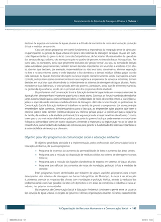 Gerenciamento do Sistema de Drenagem Urbana • Volume I
A Capacitação de Recursos Humanos e a Comunicação Social • 147
destinas de esgotos em sistemas de águas pluviais e a difusão de conceitos de riscos de inundação, poluição
difusa e medidas de controle.
Cada um desses programas tem como fundamento a importância da integração entre os vários ato-
res participantes da gestão da água urbana em geral e dos sistemas de drenagem de águas pluviais em parti-
cular. Representantes do governo local, como das Subprefeituras, de Secretarias Municipais além da operadora
dos serviços de água urbana, são atores principais no quadro de gestores na área das bacias hidrográficas. Por
outro lado, os moradores, ainda que geralmente excluídos da ‘gestão formal’, ou seja, da tomada de decisão
pelas autoridades governamentais, também tomam decisões importantes em seus lotes e arredores. Com efei-
to, são eles que decidem, por exemplo, impermeabilizar ou não seus lotes; conservar ou eliminar vegetação
no lote e no seu entorno; como e onde depositar o lixo doméstico e demais resíduos sólidos; pagar ou não
pela execução da ligação domiciliar de esgoto ou lançar esgoto clandestinamente. Ainda que sujeitos a maior
controle, outros atores como os comerciantes em seus negócios e empresários de serviços e indústrias, tomam
decisões em seus lotes que afetam direta ou indiretamente os sistemas de drenagem de águas pluviais. Assim,
moradores e suas lideranças, o setor privado além do governo, participam, ainda que de diferentes maneiras,
na gestão da água urbana, sendo eles o principal alvo dos programas desta atividade.
Os profissionais da Comunicação Social e Educação Ambiental capacitados em manejo sustentável de
águas pluviais desempenham importante papel junto a esses atores. São essas as forças incumbidas de trabalhar
junto às comunidades para a conscientização sobre a multiplicidade de riscos de eventos críticos a que estão su-
jeitas e a importância de sistemas e medidas eficazes de drenagem. Além da conscientização, os profissionais da
Comunicação Social e Educação Ambiental trabalham no sentido de garantir o compromisso dos atores para que
empreendam ações corretivas, conscientizando-os para o fato que, ao empreender ações positivas que visem o
interesse público estão também contribuindo para seu interesse pessoal já que: a) contribuem para a segurança
da família, da residência e da atividade profissional; b) a segurança tende a trazer benefícios duradouros; c) contri-
buem para o uso mais racional de finanças públicas por parte do governo local que pode reverter em maior bene-
fício para a comunidade como um todo e d) passam a entender a importância da implantação não só de obras de
infraestrutura, como também de medidas não estruturais para garantir a durabilidade dos sistemas implantados e
a sustentabilidade do serviço que oferecem.
Objetivo geral dos programas de comunicação social e educação ambiental
O objetivo geral desta atividade é a implementação, pelos profissionais da Comunicação Social e
Educação Ambiental, de quatro programas:
•	 Programa de incentivo ao aumento da permeabilidade de lotes e aumento das áreas verdes;
•	 Programa para a redução da disposição de resíduos sólidos no sistema de drenagem e corpos
hídricos;
•	 Programa para a redução das ligações clandestinas de esgotos em sistemas de águas pluviais;
•	 Programa para difusão dos conceitos de riscos de inundação, poluição difusa e medidas de
controle.
Estes programas foram identificados por tratarem de alguns aspectos prioritários para o bom
desempenho dos sistemas de drenagem nas bacias hidrográficas do Município. A meta a ser alcançada
é, portanto, atenuar os impactos das chuvas com inundações e poluição hídrica, através da redução dos
problemas onde estes são gerados: os lotes em domicílios e em áreas de comércios e indústrias e seus ar-
redores, nas próprias comunidades.
Os programas de Comunicação Social e Educação Ambiental constroem a ponte entre os usuários
dos serviços de água urbana, os órgãos de governo e demais organizações atuantes no setor, estabelecendo
08666 MIOLO.indd 147 24/10/12 16:54
 