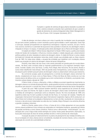Gerenciamento do Sistema de Drenagem Urbana • Volume I
Visão geral de planejamento da Drenagem Urbana • 13
O projeto e a gestão de sistemas de água urbanos baseados na análise de
todo o sistema conduzirá a soluções mais sustentáveis do que o projeto e
gestão de elementos do sistema (Integrated Urban Water Management in
the City of Future- ICLEI- European Secretariat, 2011)
A ideia de planejar uma bacia urbana com vistas à questão das inundações nasce da percepção
de que tanto existem problemas a serem resolvidos quanto oportunidades a serem exploradas. Existe hoje
a convicção, baseada principalmente em experiências estrangeiras e algumas nacionais, de que a forma
mais racional, econômica e sustentável de equacionar estas questões é através de uma abordagem ampla e
integrada no tempo e no espaço. A realização prática desta abordagem são os Planos de Drenagem Urbana.
O trabalho de Gilbert F. White-Human Adjustment to Floods (1945) inspirou a política dos Estados
Unidos de Gestão de Inundações e influenciou inúmeros estados e cidades daquele país a desenvolverem
políticas públicas do setor, baseadas em planos de drenagem urbana. A cidade de Denver e outras cidades
do Estado do Colorado são exemplares nesta área, tendo iniciado suas atividades após as cheias catastró-
ficas de 1965. Em todas estas cidades, a atuação das entidades que trabalham com inundações urbanas
baseia suas atuações em planos de drenagem urbana de bacias hidrográficas.
Portanto, estas ideias não são novas e vêm sendo praticadas em grande parte do mundo desen-
volvido. No Brasil, estes conceitos estão se impondo gradativamente e já se registram exemplos impor-
tantes. Grandes cidades como São Paulo, Curitiba, Porto Alegre, Belo Horizonte, Rio de Janeiro, Brasília e
outras estão trabalhando nesta direção. Além de grandes áreas metropolitanas, outras cidades de médio e
de pequeno porte também possuem planos de drenagem urbana ou desenvolvem esforços para realizá-los.
No continente europeu ações de planejamento e controle da drenagem urbana remontam há
séculos, notadamente em locais como os Países Baixos. O Plano de Obras do Delta constitui-se num dos
maiores planos de defesa contra as inundações que se tem conhecimento no Ocidente, acumulando inves-
timentos vultosos desde a década de 1950.
O Reino Unido, a França, a Alemanha, a Itália e a Bélgica acumulam experiências importantes na
drenagem urbana e no controle da poluição hídrica, sendo possível encontrar na literatura diversos exemplos
de práticas que associam o controle das cheias à melhoria da qualidade ambiental das bacias hidrográficas.
A partir dos anos 1980 é possível também identificar várias experiências de controle de cheias
urbanas em países do Oriente. No Japão os planos de drenagem urbana estão normalmente associados
a medidas de contingência e prevenção contra os desastres naturais. No início da década de 1990 uma
experiência deste tipo foi bem-sucedida no Estado de São Paulo, no município de Cubatão. Trabalhos de
cooperação internacional financiados pela Japan International Cooperation Agency (JICA) produziram um
Plano Diretor de Combate às Inundações e Deslizamentos na Serra do Mar, resultando em intervenções es-
truturais e não estruturais implantadas nos vales dos rios Cubatão, Mogi e Perequê e nas vertentes afluentes
a grandes complexos industriais.
Ainda no Oriente, países como a China, a Coreia do Sul e a Índia apresentam em seus grandes
centros urbanos problemas muito similares aos observados em metrópoles brasileiras, agravados por efeitos
de grandes tormentas e outros fatores climáticos. Práticas como a denominada “renaturalização” (ou revi-
talização) dos cursos d´água estão sendo exemplos de sucesso nesses países densamente urbanizados, na
busca pela restauração de áreas de várzeas perdidas durante o intenso processo de urbanização.
A atuação de países em desenvolvimento na prática do planejamento das medidas de defesa con-
tra as inundações em áreas urbanas está se consolidando, resultado de inúmeros fatores, como a crescente
valorização do conceito de sustentabilidade ambiental.
08666 MIOLO.indd 13 24/10/12 16:54
 