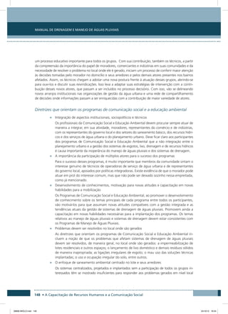 Manual de Drenagem e Manejo de Águas Pluviais
148 • A Capacitação de Recursos Humanos e a Comunicação Social
um processo educativo importante para todos os grupos. Com sua contribuição, também os técnicos, a partir
da compreensão da importância do papel de moradores, comerciantes e indústrias em suas comunidades e da
necessidade de resolver o problema no local onde ele é gerado, iniciam um processo de conferir maior atenção
às decisões tomadas pelo morador no domicílio e seus arredores e pelos demais atores presentes nos bairros
afetados. Assim, os técnicos chegam a adotar uma nova postura frente à atuação desses grupos, abrindo-se
para ouvi-los e discutir suas reivindicações. Isso leva a adaptar suas estratégias de intervenção com a contri-
buição desses novos atores, que passam a ser incluídos no processo decisório. Com isso, vão se delineando
novos arranjos institucionais nas organizações de gestão da água urbana e uma rede de compartilhamento
de decisões onde informações passam a ser enriquecidas com a contribuição de maior variedade de atores.
Diretrizes que orientam os programas de comunicação social e a educação ambiental
•	 Integração de aspectos institucionais, sociopolíticos e técnicos
Os profissionais da Comunicação Social e Educação Ambiental devem procurar sempre atuar de
maneira a integrar, em sua atividade, moradores, representantes do comércio e de indústrias,
com os representantes do governo local e dos setores do saneamento básico, dos recursos hídri-
cos e dos serviços de água urbana e do planejamento urbano. Deve ficar claro aos participantes
dos programas de Comunicação Social e Educação Ambiental que a não integração entre o
planejamento urbano e a gestão dos sistemas de esgotos, lixo, drenagem e de recursos hídricos
é causa importante da inoperância do manejo de águas pluviais e dos sistemas de drenagem.
•	 A importância da participação de múltiplos atores para o sucesso dos programas
Para o sucesso desses programas, é muito importante que membros da comunidade sintam o
interesse genuíno de técnicos de operadoras de serviço de água urbana e de representantes
do governo local, apoiados por políticas integradoras. Existe evidência de que o morador pode
atuar em prol do interesse comum, mas que não pode ser deixado sozinho nessa empreitada,
como já mencionado.
•	 Desenvolvimento de conhecimentos, motivação para novas atitudes e capacitação em novas
habilidades para a mobilização
Os Programas de Comunicação Social e Educação Ambiental, ao promover o desenvolvimento
de conhecimento sobre os temas principais de cada programa entre todos os participantes,
vão motivá-los para que assumam novas atitudes compatíveis com a gestão integrada e as
tendências atuais da gestão de sistemas de drenagem de águas pluviais. Promovem ainda a
capacitação em novas habilidades necessárias para a implantação dos programas. Os temas
relativos ao manejo de águas pluviais e sistemas de drenagem devem estar consistentes com
os Programas de Manejo de Águas Pluviais.
•	 Problemas devem ser resolvidos no local onde são gerados
As diretrizes que orientam os programas de Comunicação Social e Educação Ambiental in-
cluem a noção de que os problemas que afetam sistemas de drenagem de águas pluviais
devem ser resolvidos, de maneira geral, no local onde são gerados: a impermeabilização de
lotes residenciais e outros espaços; o lançamento de lixo doméstico e demais resíduos sólidos
de maneira inapropriada; as ligações irregulares de esgoto; o mau uso das soluções técnicas
implantadas; o uso e ocupação irregular do solo, entre outros.
•	 O enfoque de saneamento ambiental centrado no lote e seus arredores
Os sistemas centralizados, projetados e implantados sem a participação de todos os grupos in-
teressados têm se mostrado insuficientes para responder aos problemas gerados em nível local
08666 MIOLO.indd 148 24/10/12 16:54
 