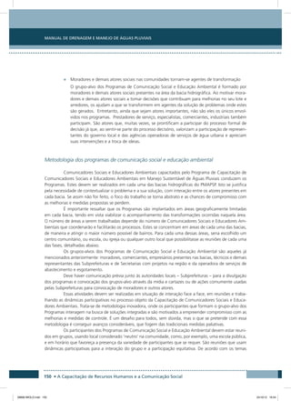 Manual de Drenagem e Manejo de Águas Pluviais
150 • A Capacitação de Recursos Humanos e a Comunicação Social
•	 Moradores e demais atores sociais nas comunidades tornam-se agentes de transformação
O grupo-alvo dos Programas de Comunicação Social e Educação Ambiental é formado por
moradores e demais atores sociais presentes na área da bacia hidrográfica. Ao motivar mora-
dores e demais atores sociais a tomar decisões que contribuam para melhorias no seu lote e
arredores, os ajudam a que se transformem em agentes da solução de problemas onde estes
são gerados. Entretanto, ainda que sejam atores importantes, não são eles os únicos envol-
vidos nos programas. Prestadores de serviço, especialistas, comerciantes, industriais também
participam. São atores que, muitas vezes, se prontificam a participar do processo formal de
decisão já que, ao sentir-se parte do processo decisório, valorizam a participação de represen-
tantes do governo local e das agências operadoras de serviços de água urbana e apreciam
suas intervenções e a troca de ideias.
Metodologia dos programas de comunicação social e educação ambiental
Comunicadores Sociais e Educadores Ambientais capacitados pelo Programa de Capacitação de
Comunicadores Sociais e Educadores Ambientais em Manejo Sustentável de Águas Pluviais conduzem os
Programas. Estes devem ser realizados em cada uma das bacias hidrográficas do PMAPSP. Isto se justifica
pela necessidade de contextualizar o problema e a sua solução, com interação entre os atores presentes em
cada bacia. Se assim não for feito, o foco do trabalho se torna abstrato e as chances de compromisso com
as melhorias e medidas propostas se perdem.
É importante ressaltar que os Programas são implantados em áreas geograficamente limitadas
em cada bacia, tendo em vista viabilizar o acompanhamento das transformações ocorridas naquela área.
O número de áreas a serem trabalhadas depende do número de Comunicadores Sociais e Educadores Am-
bientais que coordenarão e facilitarão os processos. Estes se concentram em áreas de cada uma das bacias,
de maneira e atingir o maior número possível de bairros. Para cada uma dessas áreas, seria escolhido um
centro comunitário, ou escola, ou igreja ou qualquer outro local que possibilitasse as reuniões de cada uma
das fases, detalhadas abaixo.
Os grupos-alvos dos Programas de Comunicação Social e Educação Ambiental são aqueles já
mencionados anteriormente: moradores, comerciantes, empresários presentes nas bacias, técnicos e demais
representantes das Subprefeituras e de Secretarias com projetos na região e da operadora de serviços de
abastecimento e esgotamento.
Deve haver comunicação prévia junto às autoridades locais – Subprefeituras – para a divulgação
dos programas e convocação dos grupos-alvo através da mídia e cartazes ou de ações comumente usadas
pelas Subprefeituras para convocação de moradores e outros atores.
Essas atividades devem ser realizadas em situação de interação face a face, em reuniões e traba-
lhando as dinâmicas participativas no processo objeto da Capacitação de Comunicadores Sociais e Educa-
dores Ambientais. Trata-se de metodologia inovadora, onde os participantes que formam o grupo-alvo dos
Programas interagem na busca de soluções integradas e são motivados a empreender compromisso com as
melhorias e medidas de controle. É um desafio para todos, sem dúvida, mas o que se pretende com essa
metodologia é conseguir avanços consideráveis, que fogem das tradicionais medidas paliativas.
Os participantes dos Programas de Comunicação Social e Educação Ambiental devem estar reuni-
dos em grupos, usando local considerado ‘neutro’ na comunidade, como, por exemplo, uma escola pública,
e em horário que favoreça a presença da variedade de participantes que se requer. São reuniões que usam
dinâmicas participativas para a interação do grupo e a participação equitativa. De acordo com os temas
08666 MIOLO.indd 150 24/10/12 16:54
 