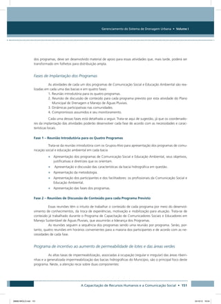 Gerenciamento do Sistema de Drenagem Urbana • Volume I
A Capacitação de Recursos Humanos e a Comunicação Social • 151
dos programas, deve ser desenvolvido material de apoio para essas atividades que, mais tarde, poderá ser
transformado em folhetos para distribuição ampla.
Fases de Implantação dos Programas
As atividades de cada um dos programas de Comunicação Social e Educação Ambiental são rea-
lizadas em cada uma das bacias e em quatro fases:
1. Reunião introdutória para os quatro programas.
2. Reunião de discussão de conteúdo para cada programa previsto por esta atividade do Plano
Municipal de Drenagem e Manejo de Águas Pluviais.
3. Dinâmicas participativas nas comunidades.
4. Compromissos assumidos e seu monitoramento.
Cada uma dessas fases está detalhada a seguir. Trata-se aqui de sugestão, já que os coordenado-
res da implantação das atividades poderão desenvolver cada fase de acordo com as necessidades e carac-
terísticas locais.
Fase 1 – Reunião Introdutória para os Quatro Programas
Trata-se da reunião introdutória com os Grupos-Alvo para apresentação dos programas de comu-
nicação social e educação ambiental em cada bacia
•	 Apresentação dos programas de Comunicação Social e Educação Ambiental, seus objetivos,
justificativas e diretrizes que os orientam.
•	 Apresentação e discussão das características da bacia hidrográfica em questão.
•	 Apresentação da metodologia.
•	 Apresentação dos participantes e dos facilitadores: os profissionais da Comunicação Social e
Educação Ambiental.
•	 Apresentação das fases dos programas.
Fase 2 – Reuniões de Discussão de Conteúdo para cada Programa Previsto
Essas reuniões têm o intuito de trabalhar o conteúdo de cada programa por meio do desenvol-
vimento de conhecimentos, da troca de experiências, motivação e mobilização para atuação. Trata-se de
conteúdo já trabalhado durante o Programa de Capacitação de Comunicadores Sociais e Educadores em
Manejo Sustentável de Águas Pluviais, que assumirão a liderança dos Programas.
As reuniões seguem a sequência dos programas sendo uma reunião por programa. Serão, por-
tanto, quatro reuniões em horários convenientes para a maioria dos participantes e de acordo com as ne-
cessidades de cada fase.
Programa de incentivo ao aumento de permeabilidade de lotes e das áreas verdes
As altas taxas de impermeabilização, associadas à ocupação (regular e irregular) das áreas ribeiri-
nhas e a generalizada impermeabilização das bacias hidrográficas do Município, são o principal foco deste
programa. Neste, a atenção recai sobre duas componentes:
08666 MIOLO.indd 151 24/10/12 16:54
 