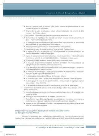 Gerenciamento do Sistema de Drenagem Urbana • Volume I
A Capacitação de Recursos Humanos e a Comunicação Social • 153
•	 Discutir e orientar sobre as possíveis ações para o aumento da permeabilidade de lotes
residenciais e de suas áreas verdes.
•	 Empreender as ações corretivas para reduzir a impermeabilização e o aumento de área
verde em seu lote e arredores.
•	 O setor privado: a importância do papel de comerciantes e indústrias locais
•	 Conscientizar da importância das decisões que tomam em seus lotes e que contribuem
para a impermeabilização do pavimento.
•	 A necessidade da contribuição junto ao governo local como incentivo ao aumento da
permeabilidade de suas instalações e outros espaços.
•	 Uso de pavimento permeável para estacionamento e outras medidas.
•	 A importância do papel de representantes do Governo Local – Subprefeituras
•	 A legislação de uso e ocupação do solo e a obrigatoriedade de percentual livre para au-
mentar áreas verdes a médio e longo prazo.
•	 Apoio de representantes do Governo Local aos moradores, comércio e indústrias locais no
incentivo ao aumento da permeabilidade de lotes e instalações, em curto prazo.
•	 O aumento de áreas verdes em terreno público em curto e médio prazo.
•	 A instalação de pavimentos inovadores altamente permeáveis em áreas públicas e sua
obrigatoriedade em instalações comerciais e industriais.
•	 A recuperação em curto prazo de bocas de lobo e outros equipamentos para o escoamen-
to de águas pluviais e sua manutenção.
•	 A instalação de medidas para a condução do escoamento de primeira chuva a áreas espe-
ciais para receber a poluição difusa e tratá-la.
•	 A elaboração e distribuição do Manual de Drenagem Urbana.
•	 A fiscalização para coibir a ocupação de áreas ribeirinhas, encostas e topos de morros.
•	 A desocupação de áreas de risco para moradores e a recuperação da vegetação original,
sobretudo em áreas ribeirinhas.
•	 A recuperação de locais ociosos e sua transformação em praças de áreas verdes.
•	 Engenheiros e técnicos de operadoras de serviços de água urbana e sua atuação junto aos
demais atores sociais
•	 Contribuição para intervenções na infraestrutura de drenagem dentro de uma visão inte-
grada de gestão.
•	 Priorização das novas tendências de medidas não estruturais.
•	 Reconhecer a importância da disposição para discutir com moradores, comerciantes e
indústrias locais e procurar implantar as medidas advindas dessas discussões.
•	 Integração com o planejamento urbano e com representantes do governo local de áreas
afins ao conteúdo do programa.
Programa para a redução da disposição de resíduos sólidos no sistema
de drenagem e corpos hídricos
Diferentes fontes indicam que a produção de resíduos sólidos nos municípios densamente urba-
nizados chega a alcançar uma média mais de 1 quilo por habitante ao dia. O aumento da densidade popu-
08666 MIOLO.indd 153 24/10/12 16:54
 