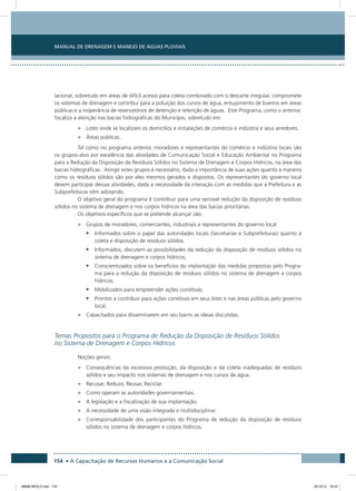 Manual de Drenagem e Manejo de Águas Pluviais
154 • A Capacitação de Recursos Humanos e a Comunicação Social
lacional, sobretudo em áreas de difícil acesso para coleta combinado com o descarte irregular, compromete
os sistemas de drenagem e contribui para a poluição dos cursos de água, entupimento de bueiros em áreas
públicas e a inoperância de reservatórios de detenção e retenção de águas. Este Programa, como o anterior,
focaliza a atenção nas bacias hidrográficas do Município, sobretudo em:
•	 Lotes onde se localizam os domicílios e instalações de comércio e indústria e seus arredores.
•	 Áreas públicas.
Tal como no programa anterior, moradores e representantes do comércio e indústria locais são
os grupos-alvo por excelência das atividades de Comunicação Social e Educação Ambiental no Programa
para a Redução da Disposição de Resíduos Sólidos no Sistema de Drenagem e Corpos Hídricos, na área das
bacias hidrográficas. Atingir estes grupos é necessário, dada a importância de suas ações quanto à maneira
como os resíduos sólidos são por eles mesmos gerados e dispostos. Os representantes do governo local
devem participar dessas atividades, dada a necessidade da interação com as medidas que a Prefeitura e as
Subprefeituras vêm adotando.
O objetivo geral do programa é contribuir para uma sensível redução da disposição de resíduos
sólidos no sistema de drenagem e nos corpos hídricos na área das bacias prioritárias.
Os objetivos específicos que se pretende alcançar são:
•	 Grupos de moradores, comerciantes, industriais e representantes do governo local:
•	 Informados sobre o papel das autoridades locais (Secretarias e Subprefeituras) quanto à
coleta e disposição de resíduos sólidos.
•	 Informados, discutem as possibilidades da redução da disposição de resíduos sólidos no
sistema de drenagem e corpos hídricos;
•	 Conscientizados sobre os benefícios da implantação das medidas propostas pelo Progra-
ma para a redução da disposição de resíduos sólidos no sistema de drenagem e corpos
hídricos;
•	 Mobilizados para empreender ações corretivas;
•	 Prontos a contribuir para ações corretivas em seus lotes e nas áreas públicas pelo governo
local.
•	 Capacitados para disseminarem em seu bairro as ideias discutidas.
Temas Propostos para o Programa de Redução da Disposição de Resíduos Sólidos
no Sistema de Drenagem e Corpos Hídricos
Noções gerais:
•	 Consequências da excessiva produção, da disposição e da coleta inadequadas de resíduos
sólidos e seu impacto nos sistemas de drenagem e nos cursos de água.
•	 Recusar, Reduzir, Reusar, Reciclar.
•	 Como operam as autoridades governamentais.
•	 A legislação e a fiscalização de sua implantação.
•	 A necessidade de uma visão integrada e multidisciplinar.
•	 Corresponsabilidade dos participantes do Programa de redução da disposição de resíduos
sólidos no sistema de drenagem e corpos hídricos.
08666 MIOLO.indd 154 24/10/12 16:54
 