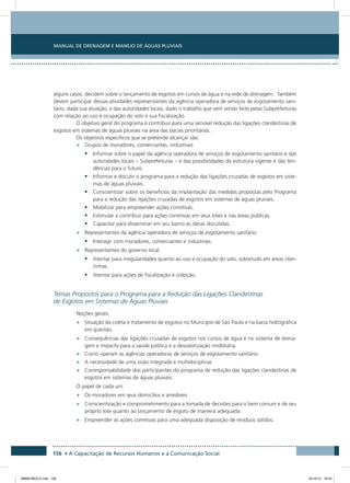 Manual de Drenagem e Manejo de Águas Pluviais
156 • A Capacitação de Recursos Humanos e a Comunicação Social
alguns casos, decidem sobre o lançamento de esgotos em cursos de água e na rede de drenagem. Também
devem participar dessas atividades representantes da agência operadora de serviços de esgotamento sani-
tário, dada sua atuação, e das autoridades locais, dado o trabalho que vem sendo feito pelas Subprefeituras
com relação ao uso e ocupação do solo e sua fiscalização.
O objetivo geral do programa é contribuir para uma sensível redução das ligações clandestinas de
esgotos em sistemas de águas pluviais na área das bacias prioritárias.
Os objetivos específicos que se pretende alcançar são:
•	 Grupos de moradores, comerciantes, industriais
•	 Informar sobre o papel da agência operadora de serviços de esgotamento sanitário e das
autoridades locais – Subprefeituras – e das possibilidades da estrutura vigente e das ten-
dências para o futuro.
•	 Informar e discutir o programa para a redução das ligações cruzadas de esgotos em siste-
mas de águas pluviais.
•	 Conscientizar sobre os benefícios da implantação das medidas propostas pelo Programa
para a redução das ligações cruzadas de esgotos em sistemas de águas pluviais.
•	 Mobilizar para empreender ações corretivas.
•	 Estimular a contribuir para ações corretivas em seus lotes e nas áreas públicas.
•	 Capacitar para disseminar em seu bairro as ideias discutidas.
•	 Representantes da agência operadora de serviços de esgotamento sanitário
•	 Interagir com moradores, comerciantes e industriais.
•	 Representantes do governo local
•	 Atentar para irregularidades quanto ao uso e ocupação do solo, sobretudo em áreas ribei-
rinhas.
•	 Atentar para ações de fiscalização e coibição.
Temas Propostos para o Programa para a Redução das Ligações Clandestinas
de Esgotos em Sistemas de Águas Pluviais
Noções gerais:
•	 Situação da coleta e tratamento de esgotos no Município de São Paulo e na bacia hidrográfica
em questão.
•	 Consequências das ligações cruzadas de esgotos nos cursos de água e no sistema de drena-
gem e impacto para a saúde pública e a desvalorização imobiliária.
•	 Como operam as agências operadoras de serviços de esgotamento sanitário.
•	 A necessidade de uma visão integrada e multidisciplinar.
•	 Corresponsabilidade dos participantes do programa de redução das ligações clandestinas de
esgotos em sistemas de águas pluviais.
O papel de cada um:
•	 Os moradores em seus domicílios e arredores
•	 Conscientização e comprometimento para a tomada de decisões para o bem comum e de seu
próprio lote quanto ao lançamento de esgoto de maneira adequada.
•	 Empreender as ações corretivas para uma adequada disposição de resíduos sólidos.
08666 MIOLO.indd 156 24/10/12 16:54
 