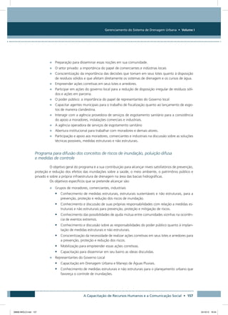 Gerenciamento do Sistema de Drenagem Urbana • Volume I
A Capacitação de Recursos Humanos e a Comunicação Social • 157
•	 Preparação para disseminar essas noções em sua comunidade.
•	 O setor privado: a importância do papel de comerciantes e indústrias locais
•	 Conscientização da importância das decisões que tomam em seus lotes quanto à disposição
de resíduos sólidos e que afetam diretamente os sistemas de drenagem e os cursos de água.
•	 Empreender ações corretivas em seus lotes e arredores.
•	 Participar em ações do governo local para a redução de disposição irregular de resíduos sóli-
dos e ações em parceria.
•	 O poder público: a importância do papel de representantes do Governo local
•	 Capacitar agentes municipais para o trabalho de fiscalização quanto ao lançamento de esgo-
tos de maneira clandestina.
•	 Interagir com a agência provedora de serviços de esgotamento sanitário para a consistência
do apoio a moradores, instalações comerciais e industriais.
•	 A agência operadora de serviços de esgotamento sanitário
•	 Abertura institucional para trabalhar com moradores e demais atores.
•	 Participação e apoio aos moradores, comerciantes e industriais na discussão sobre as soluções
técnicas possíveis, medidas estruturais e não estruturais.
Programa para difusão dos conceitos de riscos de inundação, poluição difusa
e medidas de controle
O objetivo geral do programa é a sua contribuição para alcançar níveis satisfatórios de prevenção,
proteção e redução dos efeitos das inundações sobre a saúde, o meio ambiente, o patrimônio público e
privado e sobre a própria infraestrutura de drenagem na área das bacias hidrográficas.
Os objetivos específicos que se pretende alcançar são:
•	 Grupos de moradores, comerciantes, industriais
•	 Conhecimento de medidas estruturais, estruturais sustentáveis e não estruturais, para a
prevenção, proteção e redução dos riscos de inundação.
•	 Conhecimento e discussão de suas próprias responsabilidades com relação a medidas es-
truturais e não estruturais para prevenção, proteção e mitigação de riscos.
•	 Conhecimento das possibilidades de ajuda mútua entre comunidades vizinhas na ocorrên-
cia de eventos extremos.
•	 Conhecimento e discussão sobre as responsabilidades do poder público quanto à implan-
tação de medidas estruturais e não estruturais.
•	 Conscientização da necessidade de realizar ações corretivas em seus lotes e arredores para
a prevenção, proteção e redução dos riscos.
•	 Mobilização para empreender essas ações corretivas.
•	 Capacitação para disseminar em seu bairro as ideias discutidas.
•	 Representantes do Governo Local
•	 Capacitação em Drenagem Urbana e Manejo de Águas Pluviais.
•	 Conhecimento de medidas estruturais e não estruturais para o planejamento urbano que
favoreça o controle de inundações.
08666 MIOLO.indd 157 24/10/12 16:54
 