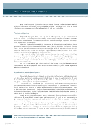 Manual de Drenagem e Manejo de Águas Pluviais
14 • Visão geral de planejamento da Drenagem Urbana
Neste trabalho busca-se consolidar as melhores práticas passadas e presentes na aplicação das
técnicas de controle das inundações, como medida para aumentar a segurança contra riscos de eventos
hidrológicos extremos e garantir a melhoria da qualidade de vida para a sociedade.
Princípios e Objetivos
Um plano de drenagem urbana é uma peça técnica, voltada para o futuro, que tem como escopo
orientar as ações e o processo decisório a respeito dos problemas de inundações de uma bacia. Como tal,
deve basear-se em informações suficientes e confiáveis e nas melhores tecnologias disponíveis, para enfren-
tar os problemas que se apresentam.
Entretanto, um bom plano depende da consideração de muitos outros fatores. Os mais comuns
são aqueles que se referem a aspectos institucionais, legais, culturais, gerenciais, econômicos, políticos,
fiscais e outros. Estes aspectos podem representar restrições importantes ao desenvolvimento de um bom
plano, mas podem também oferecer oportunidades a explorar. Desta forma, planos acabam sendo influen-
ciados pelo ambiente, região ou país onde são desenvolvidos.
Em que pesem as citadas influências dos fatores ambientais, a estrutura lógica e a metodologia
que regem o desenvolvimento destes planos são bastante semelhantes e consolidadas pela prática.
Os objetivos e princípios desempenham papel central no processo de planejamento, não só por-
que definem as principais características do plano, mas também porque conduzem e estruturam todo o
desenvolvimento do trabalho.
Princípios são declarações que formam a estrutura conceitual e dão sustentação ao plano. Em
outras palavras, são conceitos e valores essenciais para o desenvolvimento do plano, que são amplamente
aceitos como verdadeiros.
Planejamento da Drenagem Urbana
O sistema de drenagem urbana faz parte do conjunto de melhoramentos públicos existentes em
uma área urbana, quais sejam: redes de abastecimento de água, de coleta de esgotos sanitários, de cabos
de transmissão de energia, de serviços de comunicações, além da iluminação pública, pavimentação de
ruas, guias e passeios, parques, áreas de recreação e lazer.
É conveniente para a comunidade que a área urbana seja planejada de forma integrada, isto é,
que todos os melhoramentos públicos sejam planejados coerentemente. Se existirem planos setoriais, re-
gionais, quer municipais, estaduais ou federais, é desejável que haja perfeita compatibilidade entre o plano
de drenagem urbana e esses planos. Quando o sistema de drenagem não é considerado desde o início da
formulação do planejamento urbano, é bastante provável que esse sistema, ao ser projetado, revele-se ao
mesmo tempo de alto custo e ineficiente.
Em relação aos outros melhoramentos urbanos, o sistema de drenagem tem uma particularidade:
o escoamento de águas pluviais sempre ocorrerá independentemente de existir ou não sistema de drena-
gem adequado. A qualidade desse sistema é que determinará se os benefícios ou prejuízos à população
serão maiores ou menores.
Sempre é possível, através de estudos mais amplos, planejar o sistema de drenagem de forma
a diminuir os custos, e aumentar os benefícios resultantes. Por exemplo, a construção de reservatórios
de retenção a montante ou a concepção de parques nos quais se admitam inundações periódicas são
possibilidades bastante interessantes. O projeto de canais abertos, diminuindo, ou mesmo eliminando
08666 MIOLO.indd 14 24/10/12 16:54
 