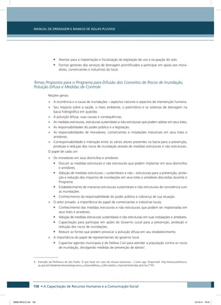 Manual de Drenagem e Manejo de Águas Pluviais
158 • A Capacitação de Recursos Humanos e a Comunicação Social
•	 Atentar para a implantação e fiscalização da legislação de uso e ocupação do solo.
•	 Formar gestores dos serviços de drenagem prontificados a participar em apoio aos mora-
dores, comerciantes e industriais do local.
Temas Propostos para o Programa para Difusão dos Conceitos de Riscos de Inundação,
Poluição Difusa e Medidas de Controle
Noções gerais:
•	 A ocorrência e a causa de inundações – aspectos naturais e aspectos de intervenção humana.
•	 Seu impacto sobre a saúde, o meio ambiente, o patrimônio e os sistemas de drenagem na
bacia hidrográfica em questão.
•	 A poluição difusa, suas causas e consequências.
•	 As medidas estruturais, estruturais sustentáveis e não estruturais que podem adotar em seus lotes;
•	 As responsabilidades do poder público e a legislação.
•	 As responsabilidades de moradores, comerciantes e instalações industriais em seus lotes e
arredores.
•	 Corresponsabilidade e interação entre os vários atores presentes na bacia para a prevenção,
proteção e redução dos riscos de inundação através de medidas estruturais e não estruturais.
O papel de cada um:
•	 Os moradores em seus domicílios e arredores
•	 Discutir as medidas estruturais e não estruturais que podem implantar em seus domicílios
e arredores.
•	 Adoção de medidas estruturais – sustentáveis e não – estruturais para a prevenção, prote-
ção e redução dos impactos de inundações em seus lotes e arredores discutidas durante o
Programa.
•	 Estabelecimento de maneiras estruturais sustentáveis e não estruturais de convivência com
as inundações.
•	 Conhecimento da responsabilidade do poder público e cobrança de sua atuação.
•	 O setor privado: a importância do papel de comerciantes e indústrias locais
•	 Conhecimento das medidas estruturais e não estruturais que podem ser implantadas em
seus lotes e arredores.
•	 Adoção de medidas estruturais sustentáveis e não estruturais em suas instalações e arredores.
•	 Capacitação para participar em ações do Governo Local para a prevenção, proteção e
redução dos riscos de inundações.
•	 Reduzir as fontes que podem provocar a poluição difusa em seu estabelecimento.
•	 A importância do papel de representantes do governo local.
•	 Capacitar agentes municipais e de Defesa Civil para atender a população contra os riscos
de inundação, divulgando medidas de prevenção de danos4
.
4 Exemplo da Prefeitura de São Paulo: O que fazer em caso de chuvas excessivas – Como agir. Disponível: http://www.prefeitura.
sp.gov.br/cidade/secretarias/seguranca_urbana/defesa_civil/cuidados_importantes/index.php?p=7793
08666 MIOLO.indd 158 24/10/12 16:54
 