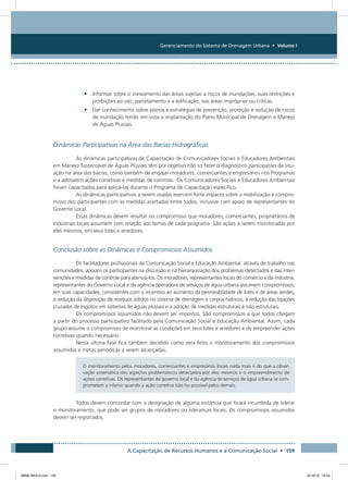 Gerenciamento do Sistema de Drenagem Urbana • Volume I
A Capacitação de Recursos Humanos e a Comunicação Social • 159
•	 Informar sobre o zoneamento das áreas sujeitas a riscos de inundações, suas restrições e
proibições ao uso, parcelamento e a edificação, nas áreas impróprias ou críticas.
•	 Dar conhecimento sobre planos e estratégias de prevenção, proteção e redução de riscos
de inundação tendo em vista a implantação do Plano Municipal de Drenagem e Manejo
de Águas Pluviais.
Dinâmicas Participativas na Área das Bacias Hidrográficas
As dinâmicas participativas de Capacitação de Comunicadores Sociais e Educadores Ambientais
em Manejo Sustentável de Águas Pluviais têm por objetivo não só fazer o diagnóstico participativo da situ-
ação na área das bacias, como também de engajar moradores, comerciantes e empresários nos Programas
e a adotarem ações corretivas e medidas de controle. Os Comunicadores Sociais e Educadores Ambientais
foram capacitados para aplicá-las durante o Programa de Capacitação específico.
As dinâmicas participativas a serem usadas exercem forte impacto sobre a mobilização e compro-
misso dos participantes com as medidas acertadas entre todos, inclusive com apoio de representantes do
Governo Local.
Essas dinâmicas devem resultar no compromisso que moradores, comerciantes, proprietários de
indústrias locais assumem com relação aos temas de cada programa. São ações a serem monitoradas por
eles mesmos, em seus lotes e arredores.
Conclusão sobre as Dinâmicas e Compromissos Assumidos
Os facilitadores profissionais da Comunicação Social e Educação Ambiental, através do trabalho nas
comunidades, apoiam os participantes na discussão e na hierarquização dos problemas detectados e das inter-
venções e medidas de controle para atenuá-los. Os moradores, representantes locais do comércio e da indústria,
representantes do Governo Local e da agência operadora de serviços de água urbana assumem compromissos,
em suas capacidades, consistentes com o incentivo ao aumento da permeabilidade de lotes e de áreas verdes,
à redução da disposição de resíduos sólidos no sistema de drenagem e corpos hídricos, à redução das ligações
cruzadas de esgotos em sistemas de águas pluviais e a adoção de medidas estruturais e não estruturais.
Os compromissos assumidos não devem ser impostos. São compromissos a que todos chegam
a partir do processo participativo facilitado pela Comunicação Social e Educação Ambiental. Assim, cada
grupo assume o compromisso de monitorar as condições em seus lotes e arredores e de empreender ações
corretivas quando necessário.
Nesta última fase fica também decidido como será feito o monitoramento dos compromissos
assumidos e metas periódicas a serem alcançadas.
O monitoramento pelos moradores, comerciantes e empresários locais nada mais é do que a obser-
vação sistemática dos aspectos problemáticos detectados por eles mesmos e o empreendimento de
ações corretivas. Os representantes do governo local e da agência de serviços de água urbana se com-
prometem a intervir quando a ação corretiva não for possível pelos demais.
Todos devem concordar com a designação de alguma instância que ficará incumbida de liderar
o monitoramento, que pode ser grupos de moradores ou lideranças locais. Os compromissos assumidos
devem ser registrados.
08666 MIOLO.indd 159 24/10/12 16:54
 