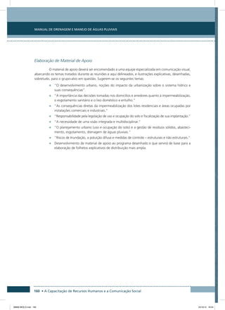 Manual de Drenagem e Manejo de Águas Pluviais
160 • A Capacitação de Recursos Humanos e a Comunicação Social
Elaboração de Material de Apoio
O material de apoio deverá ser encomendado a uma equipe especializada em comunicação visual,
abarcando os temas tratados durante as reuniões e aqui delineados, e ilustrações explicativas, desenhadas,
sobretudo, para o grupo-alvo em questão. Sugerem-se os seguintes temas:
•	 “O desenvolvimento urbano, noções do impacto da urbanização sobre o sistema hídrico e
suas consequências”.
•	 “A importância das decisões tomadas nos domicílios e arredores quanto à impermeabilização,
o esgotamento sanitário e o lixo doméstico e entulho.”
•	 “As consequências diretas da impermeabilização dos lotes residenciais e áreas ocupadas por
instalações comerciais e industriais.”
•	 “Responsabilidade pela legislação de uso e ocupação do solo e fiscalização de sua implantação.”
•	 “A necessidade de uma visão integrada e multidisciplinar.”
•	 “O planejamento urbano (uso e ocupação do solo) e a gestão de resíduos sólidos, abasteci-
mento, esgotamento, drenagem de águas pluviais.”
•	 “Riscos de Inundação, a poluição difusa e medidas de controle – estruturais e não estruturais.”
•	 Desenvolvimento de material de apoio ao programa desenhado e que servirá de base para a
elaboração de folhetos explicativos de distribuição mais ampla.
08666 MIOLO.indd 160 24/10/12 16:54
 