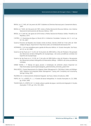 Gerenciamento do Sistema de Drenagem Urbana • Volume I
Referências Bibliográficas • 163
BRASIL. Lei no
11445, de 5 de janeiro de 2007. Estabelece as Diretrizes Nacionais para o Saneamento Básico,
2007.
BRASIL Lei n° 9433, de 8 de janeiro de 1997, institui a Política Nacional de Recursos Hídricos, cria o Sistema
Nacional de Gerenciamento de Recursos Hídricos. 1997.
BRASIL. Lei 12.305 de 2 de agosto de 2010 Institui a Política Nacional de Resíduos Sólidos. Presidência da
República, 2010.
CASTRO, J. E. Governança da Água no Século XXI. In: Ambiente e Sociedade. Campinas. Vol. X – no 2. pp
97-118, 2007.
Governo Provisório da República dos Estados Unidos do Brasil, Decreto 24.643 de 10 de Julho de 1934.
Código de Águas. Disponível em http://www.soleis.com.br/ebooks/0-aeronautica.htm
HESPANHOL, I. Um novo paradigma para a gestão de Recursos Hídricos. In: Estudos Avançados. São Paulo,
vol. 22, no. 63, 2008.
Governo de São Paulo Lei no
12.233, de 16 de janeiro de 2006 Define a Área de Proteção e Recuperação
dos Mananciais da Bacia Hidrográfica do Guarapiranga, e dá outras providências correlatas (Lei
Específica da Guarapiranga).
Governo de São Paulo Lei no
13.579, de 13 de julho de 2009 Define a área de Proteção e Recuperação
dos Mananciais da Bacia Hidrográfica do Reservatório Billings – APRM-B e dá outras providências
correlatas.
ORSINI YAZAKI, L. F. Manejo de águas pluviais e revitalização do ambiente urbano Disponível em
http://www.abap.org.br/congresso/paginas_palestrantes/luiz_fernando_yazaki.html
PAHL-WOSTL, Claudia Requirements for Adaptive Water Management In: Pahl-Wostl, Kabat and Möltgen
(eds): Adaptive and Integrated Water Management. Coping with Complexity and Uncertainty,
Springer Verlag, 2007.
PALERMO, M. A. Gerenciamento Ambiental Integrado. São Paulo, Editora Annablume, 2006
PORTO, M. F. A. e PORTO, R. L. L. A Gestão de bacias hidrográficas. In: Estudos Avançados no. 22, 2008,
pp. 43-60. 2008.
TOLEDO SILVA, R. e PORTO, M. F. A. Gestão urbana e gestão das águas: caminhos da integração In: Estudos
Avançados 17 (47), pp 129 a 145, 2003.
08666 MIOLO.indd 163 24/10/12 16:54
 