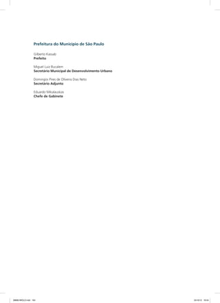 Prefeitura do Município de São Paulo
Gilberto Kassab
Prefeito
Miguel Luiz Bucalem
Secretário Municipal de Desenvolvimento Urbano
Domingos Pires de Oliveira Dias Neto
Secretário Adjunto
Eduardo Mikalauskas
Chefe de Gabinete
08666 MIOLO.indd 164 24/10/12 16:54
 