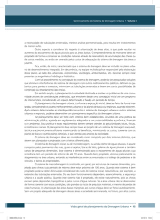 Gerenciamento do Sistema de Drenagem Urbana • Volume I
Visão geral de planejamento da Drenagem Urbana • 15
a necessidade de tubulações enterradas, merece análise pormenorizada, pois resulta em investimentos
de menor vulto.
Outro aspecto a considerar diz respeito à urbanização de áreas altas, o que pode resultar no
aumento do escoamento de águas pluviais para as áreas baixas. O empreendimento de montante deve ser
projetado de forma a conservar as condições naturais através de reservatório de acumulação das cheias ou
de outras medidas, ou então ser onerado pelos custos de adequação do sistema de drenagem das áreas a
jusante.
Fica, então, de início, caracterizado que o sistema de drenagem deve ser incluído no plano urba-
no de desenvolvimento integrado. Em decorrência, na equipe multidisciplinar responsável pela elaboração
desse plano, ao lado dos urbanistas, economistas, sociólogos, ambientalistas, etc. deverão sempre estar
presentes os engenheiros hidrólogo e hidráulico.
Com tal procedimento na concepção do sistema de drenagem, poderão ser pesquisadas soluções
que eliminem interferências do sistema de drenagem com outros melhoramentos públicos, definam os ga-
baritos para pontes e travessias, minimizem as tubulações enterradas e levem em conta possibilidades de
contenção ou retardamento das cheias.
Em sentido amplo, o planejamento é a atividade destinada a resolver os problemas de uma comu-
nidade através de considerações ordenadas, que envolvem desde uma concepção inicial até um programa
de intervenções, considerando um espaço determinado e fixado um período de tempo.
O planejamento da drenagem urbana, conforme a exposição inicial, deve ser feito de forma inte-
grada, considerando os outros melhoramentos urbanos e os planos de bacia ou regionais, quando existirem.
Após estarem determinadas as interdependências entre o sistema de drenagem urbana e outros sistemas
urbanos e regionais, pode-se desenvolver um planejamento específico da drenagem urbana.
Tal planejamento deve ser feito com critérios bem estabelecidos, oriundos de uma política da
administração pública, apoiada em regulamentos adequados e nas sustentabilidades econômica, financei-
ra e ambiental. Essa política e esses regulamentos devem sempre atender às peculiaridades locais, físicas,
econômicas e sociais. O planejamento deve sempre levar ao projeto de um sistema de drenagem exequível,
técnica e economicamente eficiente maximizando os benefícios, minimizando os custos, coerente com os
planos de bacia e outros planos setoriais, e que atenda aos anseios da sociedade.
O sistema de drenagem deve ser considerado como composto por dois sistemas distintos, que
devem ser planejados e projetados com critérios diferenciados.
O sistema de drenagem inicial, ou de microdrenagem, ou ainda coletor de águas pluviais, é aquele
composto pelos pavimentos das ruas, guias e sarjetas, bocas de lobo, galerias de águas pluviais e também
canais de pequenas dimensões. Esse sistema é dimensionado para o escoamento de águas pluviais cuja
ocorrência tem um período de retorno de até 10 anos. Quando bem projetado, elimina praticamente os
alagamentos na área urbana, evitando as interferências entre as enxurradas e o tráfego de pedestres e de
veículos, e danos às propriedades.
O sistema de macrodrenagem é constituído, em geral, por estruturas de maiores dimensões, pro-
jetado para cheias cujo período de retorno deve estar próximo de 100 anos. Quando este sistema é bem
projetado pode-se obter diminuição considerável do custo do sistema inicial, reduzindo-se, por exemplo, a
extensão das tubulações enterradas. Do seu bom funcionamento dependem, essencialmente, a segurança
urbana e a saúde pública. Quando este sistema não é projetado, ele existe naturalmente, pois as cheias
escoam pelas depressões topográficas e pelos cursos d´água naturais. Se a área urbana não se desenvolver
de forma coerente com essas condições, são grandes os riscos de prejuízos materiais, e mesmo de perdas de
vidas humanas. A urbanização das áreas baixas marginais aos cursos d´água deve ser feita cautelosamente.
Sem um projeto adequado de drenagem dessas áreas a sociedade será onerada, no futuro, por altos custos
08666 MIOLO.indd 15 24/10/12 16:54
 
