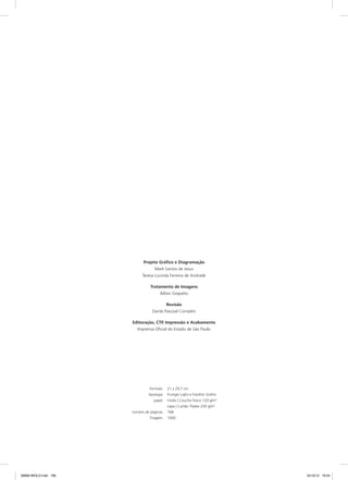 formato	 21 x 29,7 cm
	 tipologia	 Frutiger Light e Franklin Gothic
	 papel	 miolo | Couche Fosco 120 g/m2
		 capa | Cartão Triplex 250 g/m2
	 número de páginas	 168
	 Tiragem	1000
Projeto Gráfico e Diagramação
Marli Santos de Jesus
Teresa Lucinda Ferreira de Andrade
Tratamento de Imagens
Ailton Giopatto
Revisão
Dante Pascoal Corradini
Editoração, CTP, Impressão e Acabamento
Imprensa Oficial do Estado de São Paulo
08666 MIOLO.indd 168 24/10/12 16:54
 