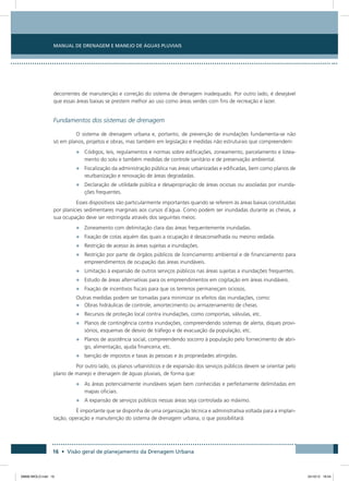 Manual de Drenagem e Manejo de Águas Pluviais
16 • Visão geral de planejamento da Drenagem Urbana
decorrentes de manutenção e correção do sistema de drenagem inadequado. Por outro lado, é desejável
que essas áreas baixas se prestem melhor ao uso como áreas verdes com fins de recreação e lazer.
Fundamentos dos sistemas de drenagem
O sistema de drenagem urbana e, portanto, de prevenção de inundações fundamenta-se não
só em planos, projetos e obras, mas também em legislação e medidas não estruturais que compreendem:
•	 Códigos, leis, regulamentos e normas sobre edificações, zoneamento, parcelamento e lotea-
mento do solo e também medidas de controle sanitário e de preservação ambiental.
•	 Fiscalização da administração pública nas áreas urbanizadas e edificadas, bem como planos de
reurbanização e renovação de áreas degradadas.
•	 Declaração de utilidade pública e desapropriação de áreas ociosas ou assoladas por inunda-
ções frequentes.
Esses dispositivos são particularmente importantes quando se referem às áreas baixas constituídas
por planícies sedimentares marginais aos cursos d´água. Como podem ser inundadas durante as cheias, a
sua ocupação deve ser restringida através dos seguintes meios:
•	 Zoneamento com delimitação clara das áreas frequentemente inundadas.
•	 Fixação de cotas aquém das quais a ocupação é desaconselhada ou mesmo vedada.
•	 Restrição de acesso às áreas sujeitas a inundações.
•	 Restrição por parte de órgãos públicos de licenciamento ambiental e de financiamento para
empreendimentos de ocupação das áreas inundáveis.
•	 Limitação à expansão de outros serviços públicos nas áreas sujeitas a inundações frequentes.
•	 Estudo de áreas alternativas para os empreendimentos em cogitação em áreas inundáveis.
•	 Fixação de incentivos fiscais para que os terrenos permaneçam ociosos.
Outras medidas podem ser tomadas para minimizar os efeitos das inundações, como:
•	 Obras hidráulicas de controle, amortecimento ou armazenamento de cheias.
•	 Recursos de proteção local contra inundações, como comportas, válvulas, etc.
•	 Planos de contingência contra inundações, compreendendo sistemas de alerta, diques provi-
sórios, esquemas de desvio de tráfego e de evacuação da população, etc.
•	 Planos de assistência social, compreendendo socorro à população pelo fornecimento de abri-
go, alimentação, ajuda financeira, etc.
•	 Isenção de impostos e taxas às pessoas e às propriedades atingidas.
Por outro lado, os planos urbanísticos e de expansão dos serviços públicos devem se orientar pelo
plano de manejo e drenagem de águas pluviais, de forma que:
•	 As áreas potencialmente inundáveis sejam bem conhecidas e perfeitamente delimitadas em
mapas oficiais.
•	 A expansão de serviços públicos nessas áreas seja controlada ao máximo.
É importante que se disponha de uma organização técnica e administrativa voltada para a implan-
tação, operação e manutenção do sistema de drenagem urbana, o que possibilitará:
08666 MIOLO.indd 16 24/10/12 16:54
 