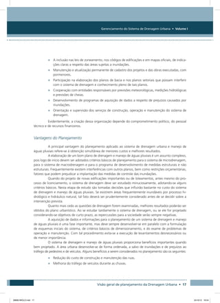 Gerenciamento do Sistema de Drenagem Urbana • Volume I
Visão geral de planejamento da Drenagem Urbana • 17
•	 A inclusão nas leis de zoneamento, nos códigos de edificações e em mapas oficiais, de indica-
ções claras a respeito das áreas sujeitas a inundações.
•	 Manutenção e atualização permanente de cadastro dos projetos e das obras executadas, com
pormenores.
•	 Participação na elaboração dos planos de bacia e nos planos setoriais que possam interferir
com o sistema de drenagem e conhecimento pleno de tais planos.
•	 Cooperação com entidades responsáveis por previsões meteorológicas, medições hidrológicas
e previsões de cheias.
•	 Desenvolvimento de programas de aquisição de dados a respeito de prejuízos causados por
inundações.
•	 Orientação e supervisão dos serviços de construção, operação e manutenção do sistema de
drenagem.
Evidentemente, a criação dessa organização depende do comprometimento político, do pessoal
técnico e de recursos financeiros.
Vantagens do Planejamento
A principal vantagem do planejamento aplicado ao sistema de drenagem urbana e manejo de
águas pluviais refere-se à obtenção simultânea de menores custos e melhores resultados.
A elaboração de um bom plano de drenagem e manejo de águas pluviais é um assunto complexo,
pois logo de início devem ser adotados critérios básicos de planejamento para o sistema de microdrenagem,
para o sistema de macrodrenagem e para o programa de desenvolvimento de medidas estruturais e não
estruturais. Frequentemente existem interferências com outros planos, bem como restrições orçamentárias,
fatores que podem prejudicar a implantação das medidas de controle das inundações.
Quando do projeto de novas edificações importantes ou de loteamentos, antes mesmo do pro-
cesso de licenciamento, o sistema de drenagem deve ser estudado minuciosamente, adotando-se alguns
critérios básicos. Nesta etapa de estudo são tomadas decisões que influirão bastante no custo do sistema
de drenagem e manejo de águas pluviais. Se existirem áreas frequentemente inundáveis por processo hi-
drológico e hidráulico natural, tal fato deverá ser prudentemente considerado antes de se decidir sobre a
intervenção prevista.
Quanto mais cedo as questões de drenagem forem examinadas, melhores resultados poderão ser
obtidos do plano urbanístico. Ao se estudar tardiamente o sistema de drenagem, ou se ele for projetado
considerando-se objetivos de curto prazo, as repercussões para a sociedade serão sempre negativas.
A aquisição de dados e informações para o planejamento de um sistema de drenagem e manejo
de águas pluviais é uma fase importante, mas deve sempre desenvolver-se em paralelo com a formulação
de esquemas iniciais do sistema, de critérios básicos de dimensionamento, e do exame de problemas de
operação e manutenção. Com tal procedimento evita-se a execução de levantamentos desnecessários ou
de menor importância.
O sistema de drenagem e manejo de águas pluviais proporciona benefícios importantes quando
bem projetado. A área urbana desenvolve-se de forma ordenada, a salvo de inundações e de prejuízos ao
tráfego de pedestres e de veículos. Alguns benefícios a serem considerados no planejamento são os seguintes:
•	 Redução do custo de construção e manutenção das ruas.
•	 Melhoria do tráfego de veículos durante as chuvas.
08666 MIOLO.indd 17 24/10/12 16:54
 