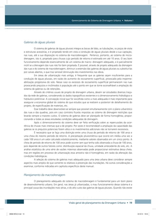 Gerenciamento do Sistema de Drenagem Urbana • Volume I
Visão geral de planejamento da Drenagem Urbana • 19
Galerias de águas pluviais
O sistema de galerias de águas pluviais integra as bocas de lobo, as tubulações, os poços de visita
e estruturas acessórias, e é projetado tendo em vista a condução de águas pluviais desde a sua captação,
nas ruas, até a sua disposição no sistema de macrodrenagem. Pertence, portanto, ao sistema de micro-
drenagem, isto é, projetado para chuvas cujo período de retorno é estimado em até 10 anos. O seu bom
funcionamento depende essencialmente de um sistema de macro- drenagem adequado, e é parcialmente
inútil se a drenagem das ruas não for bem projetada. É possível, através de projeto adequado da drenagem
das ruas e do sistema de macrodrenagem, diminuir a extensão das galerias de águas pluviais ou substituí-las
por canais abertos, o que traz sensível diminuição dos investimentos nas obras.
Em áreas de urbanização mais antiga, é frequente que as galerias sejam insuficientes para a
condução de águas pluviais, em razão do aumento do escoamento superficial, provocado pela imperme-
abilização progressiva do solo. Nesse caso os excessos de escoamento superficial permanecem nas ruas
provocando prejuízos e incômodos à população até o ponto em que se torne aconselhável a ampliação do
sistema de galerias ou de retenções.
Através de critérios usuais de projeto de drenagem urbana, devem ser estudados diversos traça-
dos da rede de galerias, considerando os dados topográficos existentes e o dimensionamento hidrológico e
hidráulico preliminar. A concepção inicial que for escolhida como a mais adequada é mais importante para
assegurar a economia global do sistema do que estudos que se realizem a posteriori de detalhamento do
projeto, de especificações de materiais, etc.
Esse trabalho deve desenvolver-se sempre que possível simultaneamente com o plano urbanístico
das ruas e das quadras, pois em caso contrário ficarão impostas ao sistema de drenagem restrições que
levarão sempre a maiores custos. O sistema de galerias deve ser planejado de forma homogênea, propor-
cionando a todas as áreas estudadas condições adequadas de drenagem.
Após o dimensionamento do sistema deve ser feita verificação sobre as repercussões da ocor-
rência de chuvas mais intensas que a de projeto. Por vezes é recomendável a ampliação da capacidade das
galerias se os prejuízos potenciais forem altos e os investimentos adicionais não se tornarem excessivos.
É necessário que se faça uma distinção entre uma chuva de período de retorno de 100 anos e
uma cheia do mesmo período de retorno. A precipitação pluviométrica que ocorre em média uma vez a
cada 100 anos é um valor calculado estatisticamente, mediante valores observados em um único ponto. A
cheia de período de retorno de 100 anos pode ocorrer sem que tenha sido observada a chuva de 100 anos,
pois depende de outros fatores como: distribuição espacial da chuva, umidade antecedente do solo, etc. A
análise estatística de uma série de vazões máximas observadas pode proporcionar estimativa dessa cheia,
mas em regiões em processo de urbanização essa amostra não é homogênea, em razão da alteração das
condições hidrológicas.
A seleção do sistema de galerias mais adequado para uma área urbana deve considerar sempre
aspectos mais amplos do que somente os relativos à prevenção das inundações. Há outras considerações a
examinar, conforme indicadas em capítulos específicos deste manual.
Planejamento da macrodrenagem
O planejamento adequado do sistema de macrodrenagem é fundamental para um bom plano
de desenvolvimento urbano. Em geral, nas áreas já urbanizadas, o mau funcionamento desse sistema é a
principal causa das inundações mais sérias, e do alto custo das galerias de águas pluviais. Quando não existe
08666 MIOLO.indd 19 24/10/12 16:54
 