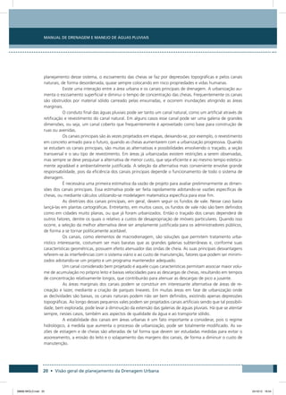 Manual de Drenagem e Manejo de Águas Pluviais
20 • Visão geral de planejamento da Drenagem Urbana
planejamento desse sistema, o escoamento das cheias se faz por depressões topográficas e pelos canais
naturais, de forma desordenada, quase sempre colocando em risco propriedades e vidas humanas.
Existe uma interação entre a área urbana e os canais principais de drenagem. A urbanização au-
menta o escoamento superficial e diminui o tempo de concentração das cheias. Frequentemente os canais
são obstruídos por material sólido carreado pelas enxurradas, e ocorrem inundações atingindo as áreas
marginais.
O conduto final das águas pluviais pode ser tanto um canal natural, como um artificial através de
retificação e revestimento do canal natural. Em alguns casos esse canal pode ser uma galeria de grandes
dimensões, ou seja, um canal coberto que frequentemente é aproveitado como base para construção de
ruas ou avenidas.
Os canais principais são às vezes projetados em etapas, deixando-se, por exemplo, o revestimento
em concreto armado para o futuro, quando as cheias aumentarem com a urbanização progressiva. Quando
se estudam os canais principais, são muitas as alternativas e possibilidades envolvendo o traçado, a seção
transversal e o seu tipo de revestimento. Em áreas já urbanizadas existem restrições a serem observadas,
mas sempre se deve pesquisar a alternativa de menor custo, que seja eficiente e ao mesmo tempo estetica-
mente agradável e ambientalmente justificada. A seleção da alternativa mais conveniente envolve grande
responsabilidade, pois da eficiência dos canais principais depende o funcionamento de todo o sistema de
drenagem.
É necessária uma primeira estimativa da vazão de projeto para avaliar preliminarmente as dimen-
sões dos canais principais. Essa estimativa pode ser feita rapidamente adotando-se vazões específicas de
cheias, ou mediante cálculos utilizando-se modelagem matemática específica para esse fim.
As diretrizes dos canais principais, em geral, devem seguir os fundos de vale. Nesse caso basta
lançá-las em plantas cartográficas. Entretanto, em muitos casos, os fundos de vale não são bem definidos
como em cidades muito planas, ou que já foram urbanizados. Então o traçado dos canais dependerá de
outros fatores, dentre os quais o relativo a custos de desapropriação de imóveis particulares. Quando isso
ocorre, a seleção da melhor alternativa deve ser amplamente justificada para os administradores públicos,
de forma a se tornar politicamente aceitável.
Os canais, como elementos de macrodrenagem, são soluções que permitem tratamento urba-
nístico interessante, costumam ser mais baratas que as grandes galerias subterrâneas e, conforme suas
características geométricas, possuem efeito atenuador das ondas de cheia. As suas principais desvantagens
referem-se às interferências com o sistema viário e ao custo de manutenção, fatores que podem ser minimi-
zados adotando-se um projeto e um programa mantenedor adequado.
Um canal considerado bem projetado é aquele cujas características permitam associar maior volu-
me de acumulação no próprio leito e baixas velocidades para as descargas de cheias, resultando em tempos
de concentração relativamente longos, que contribuirão para atenuar as descargas de pico a jusante.
As áreas marginais dos canais podem se constituir em interessante alternativa de áreas de re-
creação e lazer, mediante a criação de parques lineares. Em muitas áreas em fase de urbanização onde
as declividades são baixas, os canais naturais podem não ser bem definidos, existindo apenas depressões
topográficas. Ao longo desses pequenos vales podem ser projetados canais artificiais sendo que tal possibili-
dade, bem explorada, pode levar à diminuição da extensão das galerias de águas pluviais. Há que se atentar
sempre, nesses casos, também aos aspectos de qualidade da água e ao transporte sólido.
A estabilidade dos canais em áreas urbanas é um fato importante a considerar, pois o regime
hidrológico, à medida que aumenta o processo de urbanização, pode ser totalmente modificado. As va-
zões de estiagem e de cheias são alteradas de tal forma que devem ser estudadas medidas para evitar o
assoreamento, a erosão do leito e o solapamento das margens dos canais, de forma a diminuir o custo de
manutenção.
08666 MIOLO.indd 20 24/10/12 16:54
 