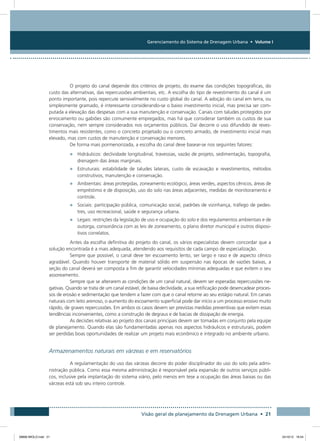 Gerenciamento do Sistema de Drenagem Urbana • Volume I
Visão geral de planejamento da Drenagem Urbana • 21
O projeto do canal depende dos critérios de projeto, do exame das condições topográficas, do
custo das alternativas, das repercussões ambientais, etc. A escolha do tipo de revestimento do canal é um
ponto importante, pois repercute sensivelmente no custo global do canal. A adoção do canal em terra, ou
simplesmente gramado, é interessante considerando-se o baixo investimento inicial, mas precisa ser com-
putada a elevação das despesas com a sua manutenção e conservação. Canais com taludes protegidos por
enrocamento ou gabiões são comumente empregados, mas há que considerar também os custos de sua
conservação, nem sempre considerados nos orçamentos públicos. Daí decorre o uso difundido de reves-
timentos mais resistentes, como o concreto projetado ou o concreto armado, de investimento inicial mais
elevado, mas com custos de manutenção e conservação menores.
De forma mais pormenorizada, a escolha do canal deve basear-se nos seguintes fatores:
•	 Hidráulicos: declividade longitudinal, travessias, vazão de projeto, sedimentação, topografia,
drenagem das áreas marginais.
•	 Estruturais: estabilidade de taludes laterais, custo de escavação e revestimentos, métodos
construtivos, manutenção e conservação.
•	 Ambientais: áreas protegidas, zoneamento ecológico, áreas verdes, aspectos cênicos, áreas de
empréstimo e de disposição, uso do solo nas áreas adjacentes, medidas de monitoramento e
controle.
•	 Sociais: participação pública, comunicação social, padrões de vizinhança, tráfego de pedes-
tres, uso recreacional, saúde e segurança urbana.
•	 Legais: restrições da legislação de uso e ocupação do solo e dos regulamentos ambientais e de
outorga, consonância com as leis de zoneamento, o plano diretor municipal e outros disposi-
tivos correlatos.
Antes da escolha definitiva do projeto do canal, os vários especialistas devem concordar que a
solução encontrada é a mais adequada, atendendo aos requisitos de cada campo de especialização.
Sempre que possível, o canal deve ter escoamento lento, ser largo e raso e de aspecto cênico
agradável. Quando houver transporte de material sólido em suspensão nas épocas de vazões baixas, a
seção do canal deverá ser composta a fim de garantir velocidades mínimas adequadas e que evitem o seu
assoreamento.
Sempre que se alterarem as condições de um canal natural, devem ser esperadas repercussões ne-
gativas. Quando se trata de um canal estável, de baixa declividade, a sua retificação pode desencadear proces-
sos de erosão e sedimentação que tendem a fazer com que o canal retorne ao seu estágio natural. Em canais
naturais com leito arenoso, o aumento do escoamento superficial pode dar início a um processo erosivo muito
rápido, de graves repercussões. Em ambos os casos devem ser previstas medidas preventivas que evitem essas
tendências inconvenientes, como a construção de degraus e de bacias de dissipação de energia.
As decisões relativas ao projeto dos canais principais devem ser tomadas em conjunto pela equipe
de planejamento. Quando elas são fundamentadas apenas nos aspectos hidráulicos e estruturais, podem
ser perdidas boas oportunidades de realizar um projeto mais econômico e integrado no ambiente urbano.
Armazenamentos naturais em várzeas e em reservatórios
A regulamentação do uso das várzeas decorre do poder disciplinador do uso do solo pela admi-
nistração pública. Como essa mesma administração é responsável pela expansão de outros serviços públi-
cos, inclusive pela implantação do sistema viário, pelo menos em tese a ocupação das áreas baixas ou das
várzeas está sob seu inteiro controle.
08666 MIOLO.indd 21 24/10/12 16:54
 