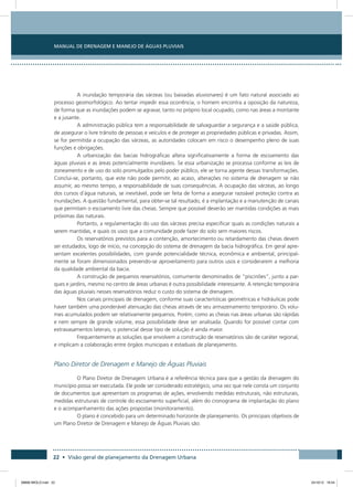 Manual de Drenagem e Manejo de Águas Pluviais
22 • Visão geral de planejamento da Drenagem Urbana
A inundação temporária das várzeas (ou baixadas aluvionares) é um fato natural associado ao
processo geomorfológico. Ao tentar impedir essa ocorrência, o homem encontra a oposição da natureza,
de forma que as inundações podem se agravar, tanto no próprio local ocupado, como nas áreas a montante
e a jusante.
A administração pública tem a responsabilidade de salvaguardar a segurança e a saúde pública,
de assegurar o livre trânsito de pessoas e veículos e de proteger as propriedades públicas e privadas. Assim,
se for permitida a ocupação das várzeas, as autoridades colocam em risco o desempenho pleno de suas
funções e obrigações.
A urbanização das bacias hidrográficas altera significativamente a forma de escoamento das
águas pluviais e as áreas potencialmente inundáveis. Se essa urbanização se processa conforme as leis de
zoneamento e de uso do solo promulgados pelo poder público, ele se torna agente dessas transformações.
Conclui-se, portanto, que este não pode permitir, ao acaso, alterações no sistema de drenagem se não
assumir, ao mesmo tempo, a responsabilidade de suas consequências. A ocupação das várzeas, ao longo
dos cursos d´água naturais, se inevitável, pode ser feita de forma a assegurar razoável proteção contra as
inundações. A questão fundamental, para obter-se tal resultado, é a implantação e a manutenção de canais
que permitam o escoamento livre das cheias. Sempre que possível deverão ser mantidas condições as mais
próximas das naturais.
Portanto, a regulamentação do uso das várzeas precisa especificar quais as condições naturais a
serem mantidas, e quais os usos que a comunidade pode fazer do solo sem maiores riscos.
Os reservatórios previstos para a contenção, amortecimento ou retardamento das cheias devem
ser estudados, logo de início, na concepção do sistema de drenagem da bacia hidrográfica. Em geral apre-
sentam excelentes possibilidades, com grande potencialidade técnica, econômica e ambiental, principal-
mente se foram dimensionados prevendo-se aproveitamento para outros usos e considerarem a melhoria
da qualidade ambiental da bacia.
A construção de pequenos reservatórios, comumente denominados de “piscinões”, junto a par-
ques e jardins, mesmo no centro de áreas urbanas é outra possibilidade interessante. A retenção temporária
das águas pluviais nesses reservatórios reduz o custo do sistema de drenagem.
Nos canais principais de drenagem, conforme suas características geométricas e hidráulicas pode
haver também uma ponderável atenuação das cheias através de seu armazenamento temporário. Os volu-
mes acumulados podem ser relativamente pequenos. Porém, como as cheias nas áreas urbanas são rápidas
e nem sempre de grande volume, essa possibilidade deve ser analisada. Quando for possível contar com
extravasamentos laterais, o potencial desse tipo de solução é ainda maior.
Frequentemente as soluções que envolvem a construção de reservatórios são de caráter regional,
e implicam a colaboração entre órgãos municipais e estaduais de planejamento.
Plano Diretor de Drenagem e Manejo de Águas Pluviais
O Plano Diretor de Drenagem Urbana é a referência técnica para que a gestão da drenagem do
município possa ser executada. Ele pode ser considerado estratégico, uma vez que nele consta um conjunto
de documentos que apresentam os programas de ações, envolvendo medidas estruturais, não estruturais,
medidas estruturais de controle do escoamento superficial, além do cronograma de implantação do plano
e o acompanhamento das ações propostas (monitoramento).
O plano é concebido para um determinado horizonte de planejamento. Os principais objetivos de
um Plano Diretor de Drenagem e Manejo de Águas Pluviais são:
08666 MIOLO.indd 22 24/10/12 16:54
 