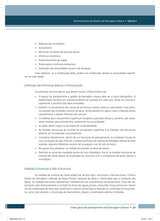 Gerenciamento do Sistema de Drenagem Urbana • Volume I
Visão geral de planejamento da Drenagem Urbana • 23
•	 Redução das inundações
•	 Zoneamento
•	 Minimizar os efeitos da poluição difusa
•	 Eficiência econômica
•	 Desenvolvimento da região
•	 Preservação e melhorias ambientais
•	 Satisfação das necessidades sociais e de recreação
Esses objetivos, ou a combinação deles, podem ser modificados devido às necessidades específi-
cas de cada região.
Definição das Premissas Básicas e Estruturação
As premissas técnicas básicas que devem nortear o Plano Diretor são:
•	 O espaço de planejamento e gestão da drenagem urbana deve ser a bacia hidrográfica. A
segmentação da bacia em sub-bacias deverá ser avaliada em cada caso, tendo em vista prin-
cipalmente o tamanho das áreas envolvidas.
•	 Interferir no escoamento dos canais de tal forma a manter volume e velocidade o mais próxi-
mo possível das condições naturais da bacia, sendo possível em alguns casos a redução destas
características a valores inferiores aos naturais.
•	 Considerar que o escoamento superficial transporta a poluição difusa e, portanto, são neces-
sárias medidas para controle e/ou tratamento da sua qualidade.
•	 As ações devem seguir os princípios de sustentabilidade.
•	 As medidas estruturais de controle do escoamento superficial e as medidas não estruturais
deverão ser consideradas conjuntamente.
•	 Considerar devidamente, dentro de um horizonte de planejamento, as condições futuras de
uso e ocupação do solo. Para tal, a análise da eficácia do sistema de drenagem deverá ser bem
avaliada, segundo diferentes cenários de ocupação e uso do solo da bacia.
•	 Recuperar e/ou preservar, na medida do possível, as áreas de várzea.
•	 Delimitar as zonas de inundação diante do risco hidrológico. Isto é, as medidas estruturais de
controle de cheias devem ser projetadas em conjunto com o zoneamento de áreas sujeitas a
inundações.
Medidas Estruturais e Não Estruturais
As medidas de controle de cheias podem ser de dois tipos: estruturais e não estruturais. O Plano
Diretor de Drenagem e Manejo de Águas Pluviais necessita de obras e intervenções para a condução das
águas. As medidas estruturais representam interferências nas características do escoamento. Estas são res-
ponsáveis pelo direcionamento e controle do fluxo das águas pluviais, atribuindo novas estruturas e fazem
uso da implantação de obras que modificam o sistema natural para a retenção ou contenção do escoamen-
to, como, por exemplo, a construção de reservatórios, diques e canalizações abertas e fechadas.
08666 MIOLO.indd 23 24/10/12 16:54
 