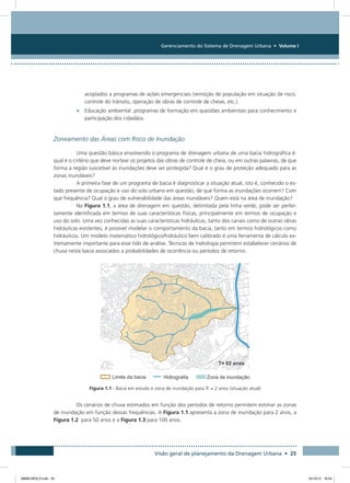 Gerenciamento do Sistema de Drenagem Urbana • Volume I
Visão geral de planejamento da Drenagem Urbana • 25
acoplados a programas de ações emergenciais (remoção de população em situação de risco,
controle do trânsito, operação de obras de controle de cheias, etc.).
•	 Educação ambiental: programas de formação em questões ambientais para conhecimento e
participação dos cidadãos.
Zoneamento das Áreas com Risco de Inundação
Uma questão básica envolvendo o programa de drenagem urbana de uma bacia hidrográfica é:
qual é o critério que deve nortear os projetos das obras de controle de cheia, ou em outras palavras, de que
forma a região suscetível às inundações deve ser protegida? Qual é o grau de proteção adequado para as
zonas inundáveis?
A primeira fase de um programa de bacia é diagnosticar a situação atual, isto é, conhecido o es-
tado presente de ocupação e uso do solo urbano em questão, de que forma as inundações ocorrem? Com
que frequência? Qual o grau de vulnerabilidade das áreas inundáveis? Quem está na área de inundação?
Na Figura 1.1, a área de drenagem em questão, delimitada pela linha verde, pode ser perfei-
tamente identificada em termos de suas características físicas, principalmente em termos de ocupação e
uso do solo. Uma vez conhecidas as suas características hidráulicas, tanto dos canais como de outras obras
hidráulicas existentes, é possível modelar o comportamento da bacia, tanto em termos hidrológicos como
hidráulicos. Um modelo matemático hidrológico/hidráulico bem calibrado é uma ferramenta de cálculo ex-
tremamente importante para esse tido de análise. Técnicas de hidrologia permitem estabelecer cenários de
chuva nesta bacia associados a probabilidades de ocorrência ou períodos de retorno.
Figura 1.1 - Bacia em estudo e zona de inundação para Tr = 2 anos (situação atual)
Os cenários de chuva estimados em função dos períodos de retorno permitem estimar as zonas
de inundação em função dessas frequências. A Figura 1.1 apresenta a zona de inundação para 2 anos, a
Figura 1.2 para 50 anos e a Figura 1.3 para 100 anos.
08666 MIOLO.indd 25 24/10/12 16:54
 