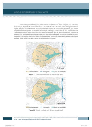 Manual de Drenagem e Manejo de Águas Pluviais
26 • Visão geral de planejamento da Drenagem Urbana
Com esse tipo de informação é perfeitamente viável estimar os danos tangíveis para cada zona
de inundação, dispondo de informações de uso e ocupação do solo e de outros dados demográficos dessas
regiões. Em geral essas informações estão disponíveis em sistemas de informações geográficas, que podem
ser perfeitamente acoplados aos modelos de simulação hidrológica e hidráulica. Ou seja, é possível avaliar
uma série de variáveis importantes como: o número de diferentes tipos de domicílios afetados, sistemas de
infraestrutura, principalmente transporte, destruídos e/ou impactados pelas inundações. Portanto, é possí-
vel estimar com alguma precisão os danos provocados pelas inundações, tanto danos diretos como danos
indiretos, neste último caso destacam-se os impactos na saúde pública.
Figura 1.2 - Zona de inundação para 50 anos (situação atual)
Figura 1.3 - Zona de inundação para 100 anos (situação atual)
08666 MIOLO.indd 26 24/10/12 16:54
 