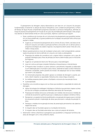 Gerenciamento do Sistema de Drenagem Urbana • Volume I
Princípios adotados para o Planejamento da Drenagem Urbana • 31
O planejamento da drenagem urbana desenvolve-se com base em um conjunto de princípios
fundamentados inicialmente na adoção das bacias hidrográficas como unidade de planejamento. O Plano
de Manejo de Águas Pluviais compreenderá programas associados à sub-bacias hidrográficas, definidas ao
longo do processo de planejamento em função do seu grau de prioridade pela administração. Estes progra-
mas deverão ser desenvolvidos tendo em vista os princípios, objetivos e premissas que seguem.
•	 Dotar a prefeitura do município de um instrumento de planejamento que possibilite resolver,
em um prazo predefinido, os graves problemas de inundação e de poluição hídrica difusa que
assolam a cidade.
•	 Sugere-se um horizonte de planejamento de no mínimo 30 anos. Porém, este deve ser de-
finido em conjunto com todos os partícipes do Plano e de acordo com os demais planos e
programas estratégicos da cidade e regionais. Os programas devem prever metas de curto,
médio e longo prazos.
•	 Reduzir paulatinamente os riscos de inundação na bacia até o nível correspondente a precipi-
tações de período de retorno definido em conjunto com todos os planejadores.
•	 Proposição de medidas de convivência com o regime hídrico compatíveis com o grau de
proteção hidrológica para cheias de períodos de retorno determinados para os horizontes
do Programa.
•	 Sugere-se um período de retorno de 100 anos para a macrodrenagem.
•	 Levar em conta as principais conexões hidráulicas intrassub-bacias e intersub-bacias.
•	 O Programa deve considerar os planos setoriais e parcialmente integrados já elaborados
ou em elaboração para o município e para a bacia, avaliando-se todas as obras hidráulicas
existentes e projetadas, porém passíveis de revisão e de adaptação face às novas medidas
que vierem a ser propostas.
•	 As intervenções propostas não podem agravar as condições de drenagem a jusante, por-
tanto, devem respeitar as capacidades hidráulicas dos corpos d´água receptores.
•	 As medidas propostas devem prever a facilidade e economia da manutenção futura.
•	 Sustentabilidade.
•	 Possibilitar uma convivência segura com as cheias que excederem a capacidade do sistema de
drenagem.
•	 Aplicar tecnologias de modelagem hidrológica e hidráulica que permitam mapear as áreas
de risco de inundação considerando diferentes alternativas de intervenções.
•	 Proposição de medidas estruturais combinadas com medidas não estruturais e medidas de
controle do escoamento superficial para que a cidade possa se adaptar à dinâmica hídrica.
•	 Reorganizar a ocupação territorial possibilitando a recuperação de espaços para o controle
do escoamento pluvial e implantação de obras que promovam a redução da poluição hí-
drica.
•	 Destaque a medidas de recuperação de áreas de preservação permanente e de cobertura
vegetal das bacias.
•	 A ninguém deve ser facultado agravar as inundações de terceiros.
•	 A ninguém deve ser facultado externalizar seus custos em prejuízo de terceiros.
•	 Desenvolver critérios urbanísticos e paisagísticos que possibilitem a integração harmônica das
obras de drenagem com o meio ambiente urbano.
08666 MIOLO.indd 31 24/10/12 16:54
 