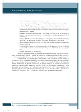 Manual de Drenagem e Manejo de Águas Pluviais
32 • Princípios adotados para o Planejamento da Drenagem Urbana
•	 Preservação e valorização das várzeas de inundação.
•	 Integração do sistema de drenagem urbana de forma positiva ao ambiente da cidade.
•	 Valorização de rios, córregos e suas margens como elementos da paisagem urbana.
•	 Estimar os custos e os benefícios das medidas propostas e estabelecer um cronograma de
investimentos, desenvolvendo-se detalhado projeto orçamentário a ser submetido aos órgãos
de planejamento e finanças.
•	 Estabelecer um sistema de comunicação e participação da população das bacias visando o
consenso entre a prefeitura do município e a comunidade em relação às propostas do Plano
de Drenagem.
•	 Propor medidas de gerenciamento, estratégicas e contingenciais compreendendo sistemas de
alerta e de ações de emergência, divulgação de mapas de áreas de risco entre outras.
•	 Realizar a avaliação ambiental estratégica dos Programas preparando as bases do futuro licen-
ciamento ambiental.
•	 A disponibilidade e gestão dos espaços urbanos são essenciais para o controle das inundações
e mitigação de suas consequências; drenagem urbana é um problema de uso e ocupação do
solo.
•	 Controle de qualidade das águas pluviais.
Ressalta-se que o planejamento da drenagem urbana deve ser integrado, isso significa compati-
bilizar os diversos planos diretores e regionais de urbanização, drenagem e saneamento. Neste enfoque, é
necessária a articulação entre o planejamento da drenagem urbana e outros Planos, estratégicos e setoriais.
O planejamento da drenagem urbana deve se articular com entidades municipais, estaduais e
federais para que os diversos aspectos legais e técnicos relacionados a outros planos de infraestrutura se-
jam considerados quando da elaboração do Plano, é o caso, por exemplo, do Plano Diretor da Cidade, do
Código de Edificações, do Plano do Sistema Viário, do Plano de Habitação, etc. Salienta-se a importância
da articulação entre os planos diretamente associados aos recursos hídricos, como, por exemplo, o Plano
Estadual de Recursos Hídricos, o Plano de Bacia Hidrográfica do Alto Tietê, onde a cidade de São Paulo está
localizada, o Plano Diretor de Macrodrenagem do Alto Tietê, nas suas diferentes versões, o Plano de Abas-
tecimento de Água, o de Coleta e Tratamento de Esgotos, o Plano de Saneamento Básico, etc.
08666 MIOLO.indd 32 24/10/12 16:54
 