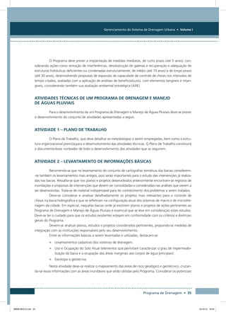 Gerenciamento do Sistema de Drenagem Urbana • Volume I
Programa de Drenagem • 35
O Programa deve prever a implantação de medidas imediatas, de curto prazo (até 5 anos), con-
siderando ações como remoção de interferências, desobstrução de galerias e recuperação e adequação de
estruturas hidráulicas deficientes ou condenadas estruturalmente; de médio (até 15 anos) e de longo prazo
(até 30 anos), desenvolvendo propostas de expansão de capacidade de controle de cheias nos intervalos de
tempo citados, avaliadas com a aplicação de análises de benefício/custo, com elementos tangíveis e intan-
gíveis, considerando também sua avaliação ambiental estratégica (AAE).
Atividades Técnicas de um Programa de Drenagem e Manejo
de Águas Pluviais
Para o desenvolvimento de um Programa de Drenagem e Manejo de Águas Pluviais deve-se prever
o desenvolvimento do conjunto de atividades apresentadas a seguir.
Atividade 1 – Plano de Trabalho
O Plano de Trabalho, que deve detalhar as metodologias a serem empregadas, bem como a estru-
tura organizacional prevista para o desenvolvimento das atividades técnicas. O Plano de Trabalho constituirá
o documento-base norteador de todo o desenvolvimento das atividades que se seguirem.
Atividade 2 – Levantamento de Informações Básicas
Recomenda-se que no levantamento do conjunto de cartografias temáticas das bacias considerem-
-se também os levantamentos mais antigos, pois serão importantes para o estudo das intervenções já realiza-
das nas bacias. Ressalta-se que nos planos e projetos desenvolvidos anteriormente encontram-se registros de
inundações e propostas de intervenções que devem ser consolidadas e consideradas nas análises que vierem a
ser desenvolvidas. Trata-se de material indispensável para ter conhecimento dos problemas a serem tratados.
Deve-se considerar e analisar detalhadamente os projetos mais relevantes para o controle de
cheias na bacia hidrográfica e que se refletiram na configuração atual dos sistemas de macro e de microdre-
nagem da cidade. Em especial, naquelas bacias onde já existirem planos e projetos de ações pertinentes ao
Programa de Drenagem e Manejo de Águas Pluviais é essencial que se leve em consideração estes estudos.
Deve-se ter o cuidado para que os estudos existentes estejam em conformidade com os critérios e diretrizes
gerais do Programa.
Devem-se analisar planos, estudos e projetos considerados pertinentes, propondo-se medidas de
integração com as instituições responsáveis pelo seu desenvolvimento.
Entre as informações básicas a serem levantadas e utilizadas, destacam-se:
•	 Levantamentos cadastrais dos sistemas de drenagem.
•	 Uso e Ocupação do Solo Atual (elementos que permitam caracterizar o grau de impermeabi-
lização da bacia e a ocupação das áreas marginais aos corpos de água principais).
•	 Geologia e geotecnia.
Nesta atividade deve-se realizar o mapeamento das áreas de risco geológico e geotécnico, cruzan-
do-se essas informações com as áreas inundáveis que serão obtidas pelo Programa. Considerar os potenciais
08666 MIOLO.indd 35 24/10/12 16:54
 