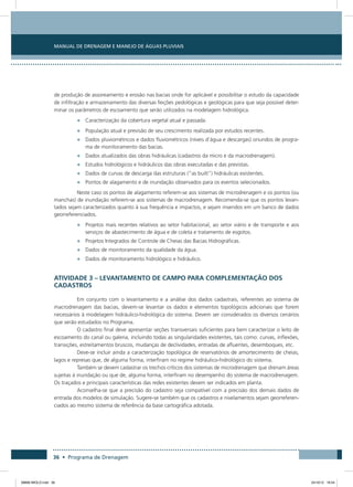 Manual de Drenagem e Manejo de Águas Pluviais
36 • Programa de Drenagem
de produção de assoreamento e erosão nas bacias onde for aplicável e possibilitar o estudo da capacidade
de infiltração e armazenamento das diversas feições pedológicas e geológicas para que seja possível deter-
minar os parâmetros de escoamento que serão utilizados na modelagem hidrológica.
•	 Caracterização da cobertura vegetal atual e passada.
•	 População atual e previsão de seu crescimento realizada por estudos recentes.
•	 Dados pluviométricos e dados fluviométricos (níveis d’água e descargas) oriundos de progra-
ma de monitoramento das bacias.
•	 Dados atualizados das obras hidráulicas (cadastros da micro e da macrodrenagem).
•	 Estudos hidrológicos e hidráulicos das obras executadas e das previstas.
•	 Dados de curvas de descarga das estruturas (“as built”) hidráulicas existentes.
•	 Pontos de alagamento e de inundação observados para os eventos selecionados.
Neste caso os pontos de alagamento referem-se aos sistemas de microdrenagem e os pontos (ou
manchas) de inundação referem-se aos sistemas de macrodrenagem. Recomenda-se que os pontos levan-
tados sejam caracterizados quanto à sua frequência e impactos, e sejam inseridos em um banco de dados
georreferenciados.
•	 Projetos mais recentes relativos ao setor habitacional, ao setor viário e de transporte e aos
serviços de abastecimento de água e de coleta e tratamento de esgotos.
•	 Projetos Integrados de Controle de Cheias das Bacias Hidrográficas.
•	 Dados de monitoramento da qualidade da água.
•	 Dados de monitoramento hidrológico e hidráulico.
Atividade 3 – Levantamento de Campo para Complementação dos
Cadastros
Em conjunto com o levantamento e a análise dos dados cadastrais, referentes ao sistema de
macrodrenagem das bacias, devem-se levantar os dados e elementos topológicos adicionais que forem
necessários à modelagem hidráulico-hidrológica do sistema. Devem ser considerados os diversos cenários
que serão estudados no Programa.
O cadastro final deve apresentar seções transversais suficientes para bem caracterizar o leito de
escoamento do canal ou galeria, incluindo todas as singularidades existentes, tais como: curvas, inflexões,
transições, estreitamentos bruscos, mudanças de declividades, entradas de afluentes, desemboques, etc.
Deve-se incluir ainda a caracterização topológica de reservatórios de amortecimento de cheias,
lagos e represas que, de alguma forma, interfiram no regime hidráulico-hidrológico do sistema.
Também se devem cadastrar os trechos críticos dos sistemas de microdrenagem que drenam áreas
sujeitas à inundação ou que de, alguma forma, interfiram no desempenho do sistema de macrodrenagem.
Os traçados e principais características das redes existentes devem ser indicados em planta.
Aconselha-se que a precisão do cadastro seja compatível com a precisão dos demais dados de
entrada dos modelos de simulação. Sugere-se também que os cadastros e nivelamentos sejam georreferen-
ciados ao mesmo sistema de referência da base cartográfica adotada.
08666 MIOLO.indd 36 24/10/12 16:54
 