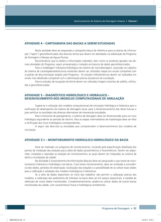 Gerenciamento do Sistema de Drenagem Urbana • Volume I
Programa de Drenagem • 37
Atividade 4 – Cartografia das Bacias a serem Estudadas
Nesta atividade deve ser preparada a cartografia básica de referência para os planos de informa-
ção (“layers”) georreferenciados dos diversos temas que devem ser abordados na elaboração do Programa
de Drenagem e Manejo de Águas Pluviais.
Recomenda-se que os dados e informações coletados, bem como os produtos gerados nas de-
mais atividades do Programa, sejam armazenados e tratados em bancos de dados georreferenciados.
Para a modelagem hidráulico-hidrológica do sistema de macrodrenagem, associado ao cadastro
do sistema de canais/galerias/estruturas existentes devem ser utilizados mapas em escala compatível com
o padrão de documentação exigido pelo Programa. Os estudos hidrodinâmicos devem ser realizados em
escala mais detalhada compatível com a delimitação precisa da planície de inundação.
Para os estudos de ocupação territorial devem ser utilizadas imagens recentes de satélite, retifica-
das e georreferenciadas.
Atividade 5 – Diagnóstico Hidrológico e Hidráulico –
Desenvolvimento dos modelos Computacionais de Simulação
Sugere-se a utilização dos modelos computacionais de simulação hidrológica e hidráulica para a
verificação do desempenho do sistema de drenagem atual, para o dimensionamento das obras futuras e
para verificar os resultados das diversas alternativas de intervenção estudadas.
Para o horizonte de planejamento, o sistema de drenagem deve ser dimensionado para um risco
hidrológico equivalente ao período de retorno. Para as etapas intermediárias de implantação deve ser feita
a verificação dos riscos hidrológicos correspondentes.
A seguir são descritas as atividades que compreendem o desenvolvimento dos modelos de
simulação.
Atividade 5.1 – Monitoramento Hidráulico-Hidrológico da Bacia
Deve ser realizado um programa de monitoramento, iniciando pela especificação detalhada dos
pontos de instalação das estações para coleta de dados pluviométricos e fluviométricos. Devem ser adqui-
ridas, instaladas e operadas as estações de monitoramento, as quais devem ser integradas ao sistema de
alerta a inundações da cidade.
Na Atividade 2 (Levantamento de Informações Básicas) deve ser pesquisado o que existe de moni-
toramento hidráulico e hidrológico nas bacias. Caso exista monitoramento, deve ser analisada a consistên-
cia dos dados, períodos de observação, localização das estações e a possibilidade de se utilizar esses dados
para a calibração e validação dos modelos hidrológicos e hidráulicos.
Se a série de dados disponíveis no início dos trabalhos não permitir a calibração precisa dos
modelos, a calibração dos parâmetros de interesse na bacia deve ser em passos sequenciais, à medida da
obtenção de novos dados monitorados. Complementarmente, podem-se utilizar dados de outras bacias
monitoradas da cidade, com características físicas e hidrológicas semelhantes.
08666 MIOLO.indd 37 24/10/12 16:54
 