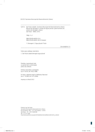 S241m	 São Paulo (cidade). Secretaria Municipal de Desenvolvimento Urbano.
Manual de drenagem e manejo de águas pluviais: gerenciamento do
sistema de drenagem urbana.
São Paulo: SMDU, 2012.
168p. il. v.1
ISBN 978-85-66381-01-6
ISBN 978-85-66381-00-9 (Coleção)
1. Drenagem 2. Água pluvial I.Título
CDU 626(816.11)
Índice para catálogo sistemático:
1. São Paulo:cidade:drenagem:água pluvial
Proibida a reprodução total
ou parcial sem a autorização
prévia dos editores
Direitos reservados e protegidos
(Lei nº 9.610, de 19.02.1998)
Foi feito o depósito legal na Biblioteca Nacional
(Lei nº 10.994, de 14.12.2004)
Impresso no Brasil 2012
Prefeitura de São Paulo
Secretaria Municipal de Desenvolvimento Urbano
Rua São Bento, 405 – 17o
e 18o
andares – Centro
São Paulo – SP – CEP 01008-906
Tel: 11 3113-7500
http://www.prefeitura.sp.gov.br//cidade/secretarias/desenvolvimento_urbano/
© 2012 Secretaria Municipal de Desenvolvimento Urbano
08666 MIOLO.indd 2 7/11/2012 17:21:05
 