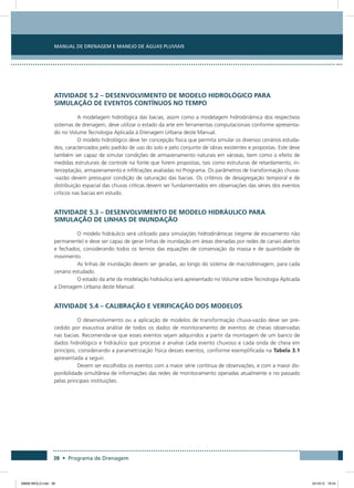 Manual de Drenagem e Manejo de Águas Pluviais
38 • Programa de Drenagem
Atividade 5.2 – Desenvolvimento de Modelo Hidrológico para
Simulação de Eventos Contínuos no Tempo
A modelagem hidrológica das bacias, assim como a modelagem hidrodinâmica dos respectivos
sistemas de drenagem, deve utilizar o estado da arte em ferramentas computacionais conforme apresenta-
do no Volume Tecnologia Aplicada à Drenagem Urbana deste Manual.
O modelo hidrológico deve ter concepção física que permita simular os diversos cenários estuda-
dos, caracterizados pelo padrão de uso do solo e pelo conjunto de obras existentes e propostas. Este deve
também ser capaz de simular condições de armazenamento naturais em várzeas, bem como o efeito de
medidas estruturais de controle na fonte que forem propostas, tais como estruturas de retardamento, in-
terceptação, armazenamento e infiltrações avaliadas no Programa. Os parâmetros de transformação chuva-
-vazão devem pressupor condição de saturação das bacias. Os critérios de desagregação temporal e de
distribuição espacial das chuvas críticas devem ser fundamentados em observações das séries dos eventos
críticos nas bacias em estudo.
Atividade 5.3 – Desenvolvimento de Modelo Hidráulico para
Simulação de Linhas de Inundação
O modelo hidráulico será utilizado para simulações hidrodinâmicas (regime de escoamento não
permanente) e deve ser capaz de gerar linhas de inundação em áreas drenadas por redes de canais abertos
e fechados, considerando todos os termos das equações de conservação da massa e de quantidade de
movimento.
As linhas de inundação devem ser geradas, ao longo do sistema de macrodrenagem, para cada
cenário estudado.
O estado da arte da modelação hidráulica será apresentado no Volume sobre Tecnologia Aplicada
a Drenagem Urbana deste Manual.
Atividade 5.4 – Calibração e Verificação dos Modelos
O desenvolvimento ou a aplicação de modelos de transformação chuva-vazão deve ser pre-
cedido por exaustiva análise de todos os dados de monitoramento de eventos de cheias observadas
nas bacias. Recomenda-se que esses eventos sejam adquiridos a partir da montagem de um banco de
dados hidrológico e hidráulico que processe e analise cada evento chuvoso e cada onda de cheia em
princípio, considerando a parametrização física desses eventos, conforme exemplificada na Tabela 3.1
apresentada a seguir.
Devem ser escolhidos os eventos com a maior série contínua de observações, e com a maior dis-
ponibilidade simultânea de informações das redes de monitoramento operadas atualmente e no passado
pelas principais instituições.
08666 MIOLO.indd 38 24/10/12 16:54
 