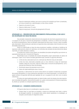 Manual de Drenagem e Manejo de Águas Pluviais
40 • Programa de Drenagem
•	 Etapa de implantação imediata, para sanar os pontos de inundações que forem considerados,
em comum acordo com a administração, os mais críticos na bacia.
•	 Etapa de curto prazo (5 anos).
•	 Etapa de médio prazo (15 anos).
•	 Etapa de longo prazo, horizonte de planejamento (30 anos).
Atividade 6.2 – Prospecção do Crescimento Populacional e do Uso e
da Ocupação do Solo na Bacia
Esta atividade compreende o desenvolvimento de projeções de crescimento populacional e de uso
e ocupação do solo para o horizonte de planejamento considerado, conforme os critérios de construção
de cenários de planejamento. Deve ser efetuada a delimitação das áreas atuais e futuras a serem ocupadas
pela urbanização, relacionando para cada bacia as respectivas áreas urbanizadas e discriminando-se as suas
densidades populacionais.
Devem ser identificadas as áreas de várzea atualmente invadidas e estimadas as tendências da
expansão e adensamento urbano em cada bacia, com estimativa das variações de áreas decorrentes dessas
expansões, em valores absolutos e relativos.
Os estudos dos cenários futuros devem ser precedidos de estudos demográficos que estimem as
populações das bacias até o horizonte do Programa.
Recomenda-se que os resultados dos estudos demográficos sejam apresentados em planos de
informação (“layers”) de um banco de dados georreferenciado contendo os seguintes elementos:
•	 Limites da área urbanizada atual com a distinção das diferentes faixas de densidade.
•	 Limites das áreas urbanizadas projetados para os anos referentes à etapa de implantação
imediata, etapa de curto prazo, etapa de médio prazo e horizonte de planejamento, com a
distinção das diferentes faixas de densidade.
•	 Distribuição espacial da população atual e futura.
•	 Índices de impermeabilização atuais e futuros.
A expansão e o adensamento da mancha urbana devem ser avaliados considerando as projeções
dos estudos demográficos, os novos loteamentos aprovados ou em fase de aprovação, e os limites de ocu-
pação (umbrais de expansão) definidos pela legislação de uso e ocupação do solo, bem como os planos
urbanísticos.
Os índices de impermeabilização podem ser determinados a partir da relação entre área imperme-
ável e densidade demográfica. Opcionalmente podem ser usadas curvas propostas em literatura especializa-
da, desde que ajustadas às condições específicas de cada bacia.
Atividade 6.3 – Cenários Hidrológicos
O Programa deve levar em consideração os seguintes cenários:
•	 Cenário Atual, no qual deve ser estudado o impacto da urbanização atual sobre o sistema
de drenagem existente. As simulações deste cenário devem representar, na modelagem, as
situações caracterizadas em diagnóstico prévio.
08666 MIOLO.indd 40 24/10/12 16:54
 