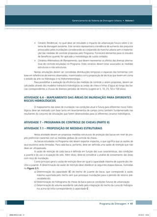 Gerenciamento do Sistema de Drenagem Urbana • Volume I
Programa de Drenagem • 41
•	 Cenário Tendencial, no qual deve ser estudado o impacto da urbanização futura sobre o sis-
tema de drenagem existente. Este cenário representará a tendência de aumento dos prejuízos
provocados pelas inundações considerando-se a expansão da mancha urbana sem a implanta-
ção das medidas de controle propostas pelo Programa. Fornecerá elementos para os estudos
de benefícios quando for aplicada a metodologia de custos evitados.
•	 Cenários Alternativos de Planejamento, que devem representar os efeitos das diversas alterna-
tivas de controle estudadas no Programa. Estes cenários devem estar associados às medidas
estruturais e não estruturais.
Nestas simulações devem ser concebidas distribuições temporais e espaciais das tormentas com
base em referências de eventos observados, maximizados com a proposição de técnicas que levem em conta
o estado da arte na Hidrologia e na Hidrometeorologia.
Para possibilitar a avaliação da eficiência das medidas de controle a serem propostas, devem ser
calculadas através dos modelos hidráulico-hidrológicos as ondas de cheia e linhas d’água ao longo das ba-
cias correspondentes a chuvas de diversos períodos de retorno (sugere-se 5, 10, 25, 50 e 100 anos).
Atividade 6.4 – Mapeamento das Áreas de Inundação para Diferentes
Riscos Hidrológicos
O mapeamento das áreas de inundação nas condições atual e futura para diferentes riscos hidro-
lógicos deve ser realizado com base tanto em levantamentos de campo como também fundamentado nas
resultantes do conjunto de simulações que forem desenvolvidas para os diferentes cenários hidrológicos.
Atividade 7 – Programa de Controle de Cheias (PARTE II)
Atividade 7.1 – Proposição de Medidas Estruturais
Nesta atividade devem ser propostas medidas estruturais de proteção das bacias em nível de pro-
jeto preliminar coerentes com as medidas globais de controle de cheias.
As bacias estudadas no Programa não devem exportar impactos, o que significa que as vazões de
seus exutórios serão limitadas. Para cada bacia, portanto, deve ser definida uma vazão de restrição que não
deve ser ultrapassada.
A vazão de restrição de cada bacia é definida em função das suas características, das condições
a jusante e do uso e ocupação do solo. Além disso, deve-se considerar a análise de zoneamento das áreas
com risco de inundação.
Como princípio geral a vazão de restrição deve ser igual à capacidade máxima de suporte dos tre-
chos a jusante. A determinação da vazão de restrição deve obedecer às seguintes etapas básicas, ilustradas
na Figura 3.1:
a) Determinação da capacidade (C) do trecho de jusante da bacia, que corresponde à vazão
máxima suportada pelo trecho sem que provoque inundações para o período de retorno pré-
-estabelecido.
b) Determinação do hidrograma de cheias da bacia para as condições futuras de urbanização.
c) Determinação do volume excedente calculado pela integração do trecho da curva do hidrogra-
ma acima da linha correspondente à capacidade C.
08666 MIOLO.indd 41 24/10/12 16:54
 