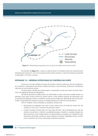 Manual de Drenagem e Manejo de Águas Pluviais
42 • Programa de Drenagem
Figura 3.1 - Representação esquemática de um conjunto de medidas estruturais de controle
No exemplo da Figura 3.1, a vazão na saída da bacia é controlada através do armazenamento
temporário dos volumes V1, V2 e V3 ao longo do sistema hídrico da bacia. A vazão de restrição corresponde
à capacidade C do trecho a jusante.
Atividade 7.2 – Medidas Estruturais de Controle na Fonte
Incluem-se no rol das medidas estruturais de controle na fonte as ações que, além de complemen-
tar e melhorar o desempenho das demais medidas estruturais e não estruturais, promovam consideráveis
melhorias ao meio ambiente urbano.
As bases dessas medidas são a preservação e a restauração, sempre que viável, das áreas ribeiri-
nhas e da vegetação das bacias hidrográficas.
Na fase de aquisição de dados devem ser identificadas as áreas onde essas medidas podem ser
aplicadas. Essas áreas incluem trechos do sistema hídrico e áreas públicas passíveis de restauração e de
recuperação da vegetação. Podem ser também incluídas áreas privadas que, dependendo dos recursos des-
tinados à implantação do Programa, possam ser desapropriadas em função do interesse público.
Entre as medidas a serem estudadas ou propostas, destacam-se:
•	 Recuperação da vegetação ciliar tanto na área urbana como ao longo dos trechos dos rios
situados na zona rural, a montante do perímetro urbano.
•	 Criação de parques lineares para uso como áreas de lazer e de contemplação que, além de
retardar o escoamento e melhorar a qualidade das águas, impedem a ocupação irregular das
áreas ribeirinhas. Estas medidas devem ser desenvolvidas em paralelo com medidas de reas-
sentamento de famílias vivendo em áreas marginais (considerar viabilidades técnica e econô-
mica) e coerentes com outras intervenções urbanísticas previstas.
08666 MIOLO.indd 42 24/10/12 16:54
 